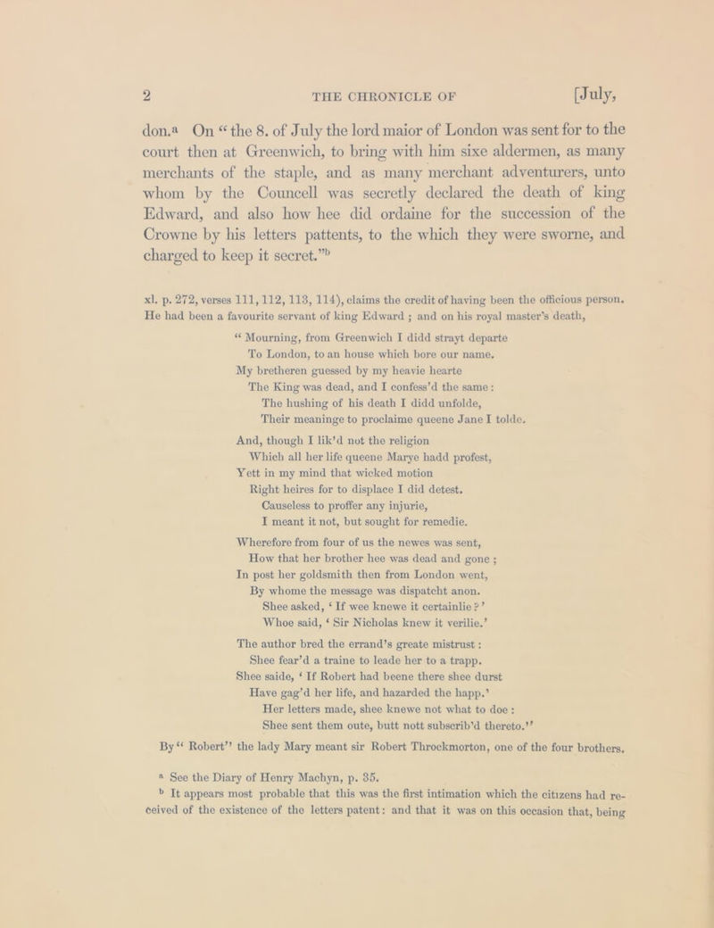 don.2 On “the 8. of July the lord maior of London was sent for to the court then at Greenwich, to bring with him sixe aldermen, as many merchants of the staple, and as many merchant adventurers, unto whom by the Councell was secretly declared the death of king Edward, and also how hee did ordaine for the succession of the Crowne by his letters pattents, to the which they were sworne, and charged to keep it secret.” xl. p. 272, verses 111, 112, 113, 114), claims the credit of having been the officious person. He had been a favourite servant of king Edward ; and on his royal master’s death, * Mourning, from Greenwich I didd strayt departe To London, to an house which bore our name, My bretheren guessed by my heavie hearte The King was dead, and I confess’d the same : The hushing of his death I didd unfolde, Their meaninge to proclaime queene Jane I tolde. And, though I lik’d not the religion Which all her life queene Marye hadd profest, Yett in my mind that wicked motion Right: heires for to displace I did detest. Causeless to proffer any injurie, I meant it not, but sought for remedie. Wherefore from four of us the newes was sent, How that her brother hee was dead and gone ; In post her goldsmith then from London went, By whome the message was dispatcht anon. Shee asked, ‘ If wee knewe it certainlie 2’ Whoe said, ‘ Sir Nicholas knew it verilie.’ The author bred the errand’s greate mistrust : Shee fear’d a traine to leade her to a trapp. Shee saide, ‘ If Robert had beene there shee durst Have gag’d her life, and hazarded the happ.’ Her letters made, shee knewe not what to doe: Shee sent them oute, butt nott subserib’d thereto.’’ By ‘‘ Robert’? the lady Mary meant sir Robert Throckmorton, one of the four brothers. ® See the Diary of Henry Machyn, p. 35. &gt; It appears most probable that this was the first intimation which the citizens had re- ceived of the existence of the letters patent: and that it was on this occasion that, being