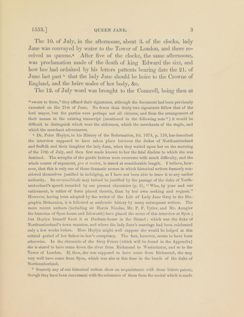 The 10. of July, in the afternoone, about 3. of the clocke, lady Jane was convayed by water to the Tower of London, and there re- ceived as queene.* After five of the clocke, the same afternoone, was proclamation made of the death of king Edward the sixt, and how hee had ordained by his letters pattents bearing date the 21. of June last past » that the lady Jane should be heire to the Crowne of England, and the heire males of her body, &amp;c. The 12. of July word was brought to the Councell, being then at ‘sworn to them,” they affixed their signatures, although the document had been previously executed on the 21st of June. No fewer than thirty-two signatures follow that of the lord mayor, but the parties were perhaps not all citizens, and from the arrangement of their names in the existing transcript (mentioned in the following note”) it would be difficult to distinguish which were the aldermen, which the merchants of the staple, and which the merchant adventurers. « Dr. Peter Heylyn,in his History of the Reformation, fol. 1674, p. 159, has described the interview supposed to haye taken place between the dukes of Northumberland and Suffolk and their daughter the lady Jane, when they waited upon her on the morning of the 10th of July, and then first made known to her the fatal diadem to which she was destined. The scruples of the gentle heiress were overcome with much difficulty, and the whole course of argument, pro et contra, is stated at considerable length. I believe, how- ever, that this is only one of those dramatic scenes in which historical writers formerly con- sidered themselves justified in indulging, as I have not been able to trace it to any earlier authority. Its verisimilitude may indeed be justified by the passage of the duke of North- umberland’s speech recorded by our present chronicler (p. 6), ‘* Who, by your and our enticement, is rather of force placed therein, than by her own seeking and request.” However, having been adopted by the writer of the Life of Lady Jane Grey in the Bio- graphia Britannica, it is followed as authentic history by many subsequent writers. The more recent authors (including sir Harris Nicolas, Mr. P. F, Tytler, and Mr. Aungier the historian of Syon-house and Isleworth) have placed the scene of this interview at Syon ; but Heylyn himself fixed it at Durham-house in the Strand: which was the duke of Northumberland’s town mansion, and where the lady Jane’s marriage had been celebrated only a few weeks before. Here Heylyn might well suppose she would be lodged at this critical period of her father-in-law’s conspiracy. The fact, however, seems to have been otherwise. In the chronicle of the Grey Friars (which will be found in the Appendix) she is stated to have come down the river from Richmond to Westminster, and so to the Tower of London. If, then, she was supposed to have come from Richmond, she may very well have come from Syon, which was also at this time in the hands of the duke of Northumberland. &gt; Scarcely any of our historical writers show an acquaintance with these letters patent, though they have been conversant with the substance of them from the recital which is made