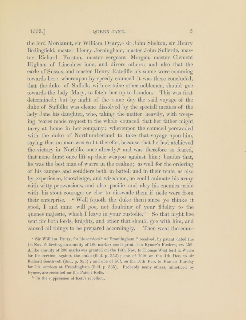 the lord Mordaunt, sir William Drury,* sir John Shelton, sir Henry Bedinefield, master Henry Jerningham, master John Sulierde, mas- ter Richard Freston, master sergeant Morgan, master Clement Higham of Lincolnes inne, and divers others; and also that the earle of Sussex and master Henry Ratcliffe his sonne were comming towards her: whereupon by speedy councell it was there concluded, that the duke of Suffolk, with certaine other noblemen, should goe towards the lady Mary, to fetch her up to London. ‘This was first determined; but by night of the same day the said voyage of the duke of Suftolke was cleane dissolved by the speciall meanes of the lady Jane his daughter, who, taking the matter heavily, with weep- ing teares made request to the whole councell that her father might tarry at home in her company: whereupon the councell perswaded with the duke of Northumberland to take that voyage upon him, saying that no man was so fit therefor, because that he had atchieved the victory in Norfolke once already, and was therefore so feared, that none durst once lift up their weapon against him: besides that, he was the best man of warre in the realme; as well for the ordering of his campes and souldiers both in battell and in their tents, as also by experience, knowledge, and wisedome, he could animate his army with witty perswasions, and also pacifie and alay his enemies pride with his stout courage, or else to disswade them if nede were from their enterprise. “ Well (quoth the duke then) since ye thinke it good, I and mine will goe, not doubting of your fidelity to the quenes majestie, which I leave in your custodie.” So that night hee sent for both lords, knights, and other that should goe with him, and caused all things to be prepared accordingly. Then went the coun- @ Sir William Drury, for his services “‘ at Framlingham,” received, by patent dated the Ist Nov. following, an annuity of 100 marks: see it printed in Rymer’s Feedera, xv. 352. A like annuity of 200 marks was granted on the 14th Nov. to Thomas West lord la Warre for his services against the duke (ibid. p. 352) ; one of 100/. on the 4th Dec. to sir Richard Southwell (ibid. p. 355) ; and one of 50/. on the 10th Feb. to Francis Purefay for his services at Framlingham (ibid. p. 365), Probably many others, unnoticed by Rymer, are recorded on the Patent Rolls. » In the suppression of Kett’s rebellion.