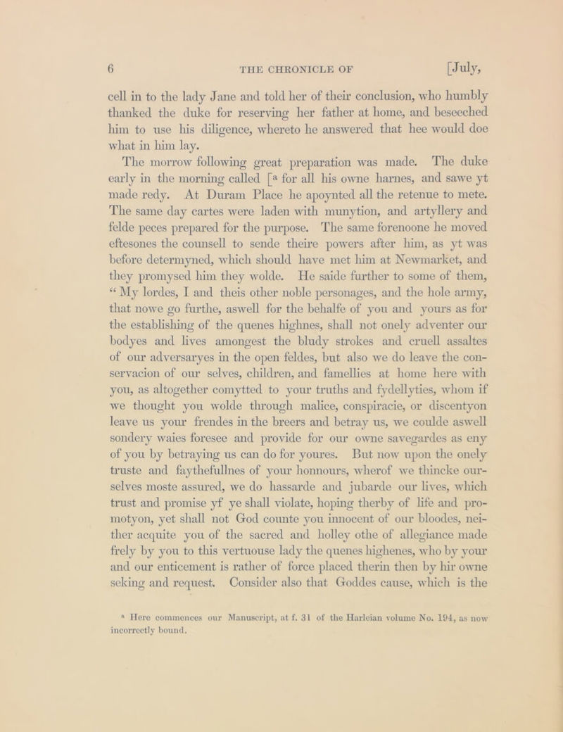 cell in to the lady Jane and told her of their conclusion, who humbly thanked the duke for reserving her father at home, and beseeched him to use his diligence, whereto he answered that hee would doe what in hin lay. The morrow following great preparation was made. The duke early in the morning called [# for all his owne harnes, and sawe yt made redy. At Duram Place he apoynted all the retenue to mete. The same day cartes were laden with munytion, and artyllery and felde peces prepared for the purpose. The same forenoone he moved eftesones the counsell to sende theire powers after him, as yt was before determyned, which should have met him at Newmarket, and they promysed him they wolde. He saide further to some of them, *¢ My lordes, I and theis other noble personages, and the hole army, that nowe go furthe, aswell for the behalfe of you and yours as for the establishing of the quenes highnes, shall not onely adventer our bodyes and lives amongest the bludy strokes and cruell assaltes of our adversaryes in the open feldes, but also we do leave the con- servacion of our selves, children, and famellies at home here with you, as altogether comytted to your truths and fydellyties, whom if we thought you wolde through malice, conspiracie, or discentyon leave us your frendes in the breers and betray us, we coulde aswell sondery waies foresee and provide for our owne savegardes as eny of you by betraying us can do for youres. But now upon the onely truste and faythefullnes of your honnours, wherof we thincke our- selves moste assured, we do hassarde and jubarde our lives, which trust and promise yf ye shall violate, hoping therby of life and pro- motyon, yet shall not God counte you innocent of our bloodes, nei- ther acquite you of the sacred and holley othe of allegiance made frely by you to this vertuouse lady the quenes highenes, who by your and our enticement is rather of force placed therin then by hir owne seking and request. Consider also that Goddes cause, which is the ® Here commences our Manuscript, at f. 31 of the Harleian volume No. 194, as now incorrectly bound, Es