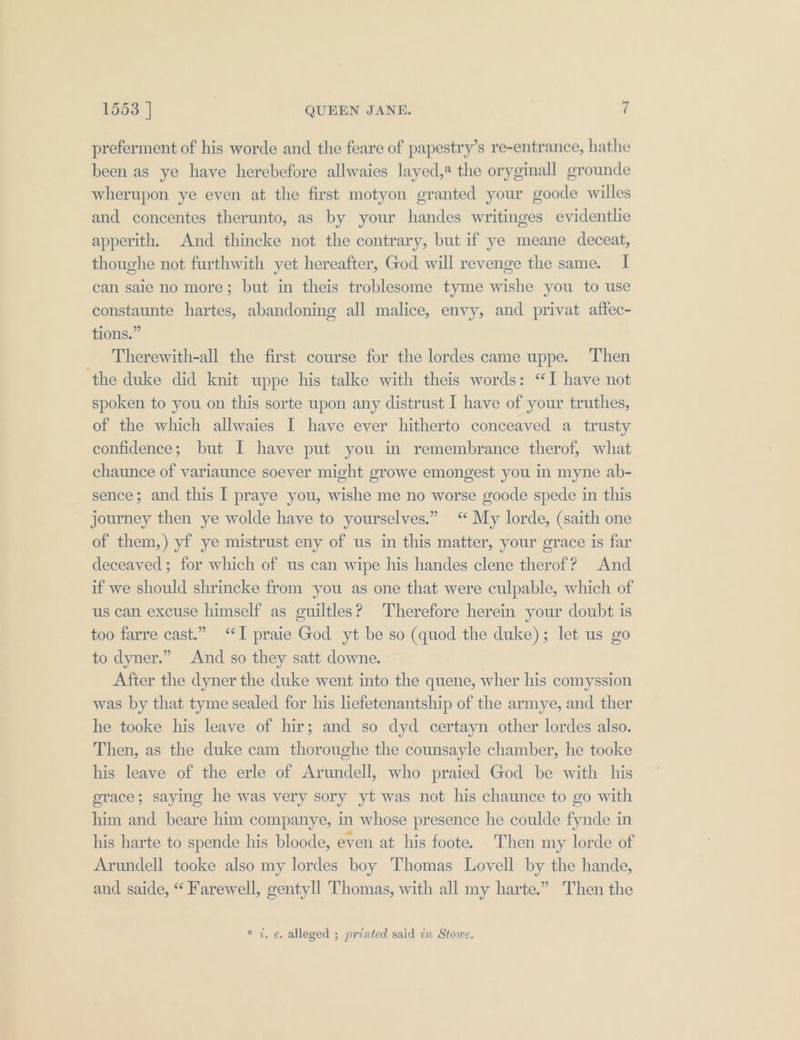 preferment of his worde and the feare of papestry’s re-entrance, hathe been as ye have herebefore allwaies layed,* the oryginall grounde wherupon ye even at the first motyon granted your goode willes and concentes therunto, as by your handes writinges evidentlie apperith. And thincke not the contrary, but if ye meane deceat, thoughe not furthwith yet hereafter, God will revenge the same. I can saie no more; but in theis troblesome tyme wishe you to use constaunte hartes, abandoning all malice, envy, and privat affec- tions.” Therewith-all the first course for the lordes came uppe. Then the duke did knit uppe his talke with theis words: “I have not spoken to you on this sorte upon any distrust I have of your truthes, of the which allwaies I have ever hitherto conceaved a trusty confidence; but I have put you in remembrance therof, what chaunce of variaunce soever might growe emongest you in myne ab- sence; and this I praye you, wishe me no worse goode spede in this journey then ye wolde have to yourselves.” “ My lorde, (saith one of them,) yf ye mistrust eny of us in this matter, your grace is far deceaved ; for which of us can wipe his handes clene therof? And if we should shrincke from you as one that were culpable, which of us can excuse himself as guiltles? Therefore herein your doubt is too farre cast.” “I praie God yt be so (quod the duke); let us go to dyner.” And so they satt downe. After the dyner the duke went into the quene, wher his comyssion was by that tyme sealed for his liefetenantship of the armye, and ther he tooke his leave of hir; and so dyd certayn other lordes also. Then, as the duke cam thoroughe the counsayle chamber, he tooke his leave of the erle of Arundell, who praied God be with his grace; saying he was very sory yt was not his chaunce to go with him and beare him companye, in whose presence he coulde fynde in his harte to spende his bloode, even at his foote. Then my lorde of Arundell tooke also my lordes boy Thomas Lovell by the hande, and saide, “ Farewell, gentyll Thomas, with all my harte.” Then the « 7, e. alleged ; printed said in Stowe.