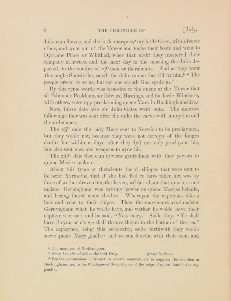 duke cam downe, and the lorde marques,* my lorde Grey, with diverse other, and went out of the Tower and tooke their boote and went to Dyrrame Place or Whithall, wher that night they musteryd their company in harnes, and the next day in the morning the duke de- parted, to the nomber of vj© men or theraboutes. And as they went thoroughe Shordyshe, saieth the duke to one that rid by him,» “ The people prece® to se us, but not one sayeth God spede us.” By this tyme worde was broughte to the quene at the Tower that sir Edmonde Peckham, sir Edward Hastings, and the lorde Windsore, with others, were upp proclayming quene Mary in Buckinghamshire.4 Note, thisse daie also sir John Gates went oute. The morowe followinge ther was sent after the duke the cartes with munytion and the ordenance. The xij daie the lady Mary sent to Norwich to be proclaymed, but they wolde not, because they were not certeyn of the kinges death; but within a daye after they dyd not only proclayme hir, but also sent men and weapons to ayde hir. The xiij*® daie ther cam dyverse gentyllmen with ther powers to quene Maries suckour. About this tyme or therabouts the vj. shippes that were sent to lie befor Yarmothe, that if she had fled to have taken hir, was by force of wether dreven into the haven, w(h)er about that quarters one maister Gerningham was raysing power on quene Maryes behalfe, and hering therof came thether. Wherupon the captaynes toke a bote and went to their shipes. Then the marynours axed maister Gernyngham what he wolde have, and wether he wolde have their captaynes or no; and he said, “ Yea, mary.” Saide they, “Ye shall have theym, or els we shall throwe theym to the bottom of the sea.” The captaynes, seing this perplexity, saide furthwith they wolde serve quene Mary gladlie; and so cam fourthe with their men, and @ The marquess of Northampton. b Stowe has altered this to the lord Grey. © presse in Stowe. 4 See the commissions addressed to several commanders to suppress the rebellion in Buckinghamshire, in the Catalogue of State Papers of the reign of queen Jane in the Ap- pendix.