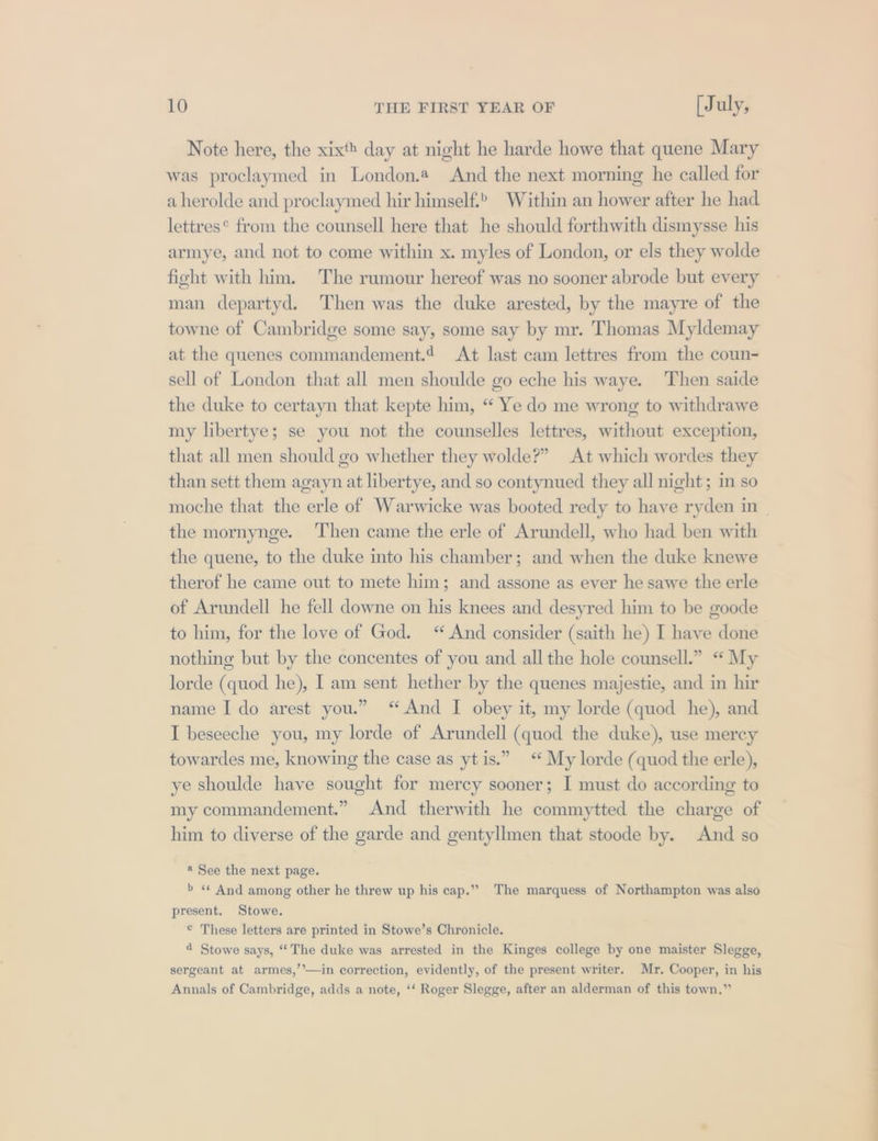 Note here, the xixth day at night he harde howe that quene Mary was proclaymed in London.a And the next morning he called for aherolde and proclaymed hir himself.” Within an hower after he had lettres from the counsell here that he should forthwith dismysse his armye, and not to come within x. myles of London, or els they wolde fight with him. The rumour hereof was no sooner abrode but every man departyd. Then was the duke arested, by the mayre of the towne of Cambridge some say, some say by mr. Thomas Myldemay at the quenes commandement.¢ At last cam lettres from the coun- sell of London that all men shoulde go eche his waye. Then saide the duke to certayn that kepte him, “ Ye do me wrong to withdrawe my libertye; se you not the counselles lettres, without exception, that all men should go whether they wolde?” At which wordes they than sett them agayn at libertye, and so contynued they all night; im so the mornynge. Then came the erle of Arundell, who had ben with the quene, to the duke into his chamber; and when the duke knewe therof he came out to mete him; and assone as ever he sawe the erle of Arundell he fell downe on his knees and desyred him to be goode to him, for the love of God. “ And consider (saith he) I have done nothing but by the concentes of you and all the hole counsell.” “ My lorde (quod he), I am sent hether by the quenes majestie, and in hir name I do arest you.” “And I obey it, my lorde (quod he), and I beseeche you, my lorde of Arundell (quod the duke), use mercy towardes me, knowing the case as ytis.” “ My lorde (quod the erle), ye shoulde have sought for mercy sooner; I must do according to my commandement.” And therwith he commytted the charge of him to diverse of the garde and gentyllmen that stoode by. And so * See the next page. b « And among other he threw up his cap.”” The marquess of Northampton was also present. Stowe. © These letters are printed in Stowe’s Chronicle. 4 Stowe says, “The duke was arrested in the Kinges college by one maister Slegge, sergeant at armes,’’—in correction, evidently, of the present writer. Mr. Cooper, in his Annals of Cambridge, adds a note, *‘ Roger Slegge, after an alderman of this town.” —