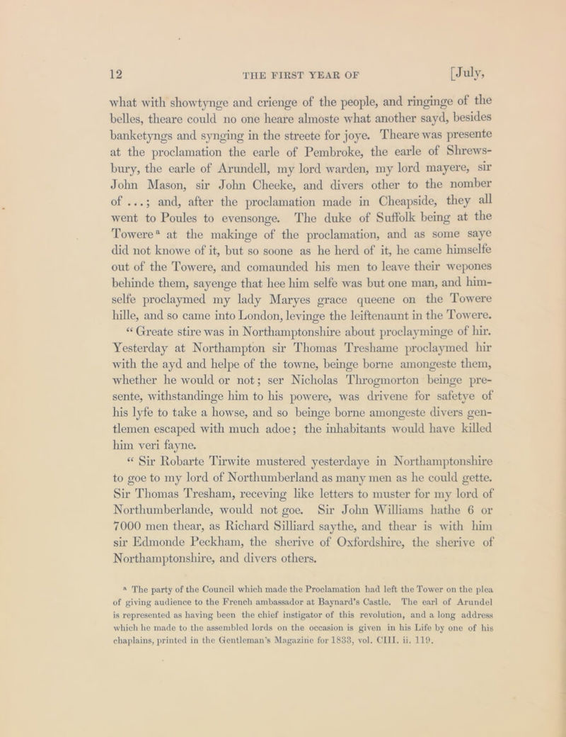 what with showtynge and crienge of the people, and ringinge of the belles, theare could no one heare almoste what another sayd, besides banketyngs and synging in the streete for joye. Theare was presente at the proclamation the earle of Pembroke, the earle of Shrews- bury, the earle of Arundell, my lord warden, my lord mayere, sir John Mason, sir John Cheeke, and divers other to the nomber of ...; and, after the proclamation made in Cheapside, they all went to Poules to evensonge. The duke of Suffolk being at the Towere* at the makinge of the proclamation, and as some saye did not knowe of it, but so soone as he herd of it, he came himselfe out of the Towere, and comaunded his men to leave their wepones behinde them, sayenge that hee him selfe was but one man, and him- selfe proclaymed my lady Maryes grace queene on the Towere hille, and so came into London, levinge the leiftenaunt in the Towere. “Greate stire was in Northamptonshire about proclayminge of hir. Yesterday at Northampton sir Thomas Treshame proclaymed hir with the ayd and helpe of the towne, beinge borne amongeste them, whether he would or not; ser Nicholas Throgmorton beinge pre- sente, withstandinge him to his powere, was drivene for safetye of his lyfe to take a howse, and so beinge borne amongeste divers gen- tlemen escaped with much adoe; the inhabitants would have killed him veri fayne. “ Sir Robarte Tirwite mustered yesterdaye in Northamptonshire to goe to my lord of Northumberland as many men as he could gette. Sir Thomas Tresham, receving like letters to muster for my lord of Northumberlande, would not goe. Sir John Williams hathe 6 or 7000 men thear, as Richard Silliard saythe, and thear is with him sir Edmonde Peckham, the sherive of Oxfordshire, the sherive of Northamptonshire, and divers others. « The party of the Council which made the Proclamation had left the Tower on the plea of giving audience to the French ambassador at Baynard’s Castle. The earl of Arundel is represented as having been the chief instigator of this revolution, and a long address which he made to the assembled lords on the occasion is given in his Life by one of his chaplains, printed in the Gentleman’s Magazine for 1833, vol. CIII. ii. 119, EEE