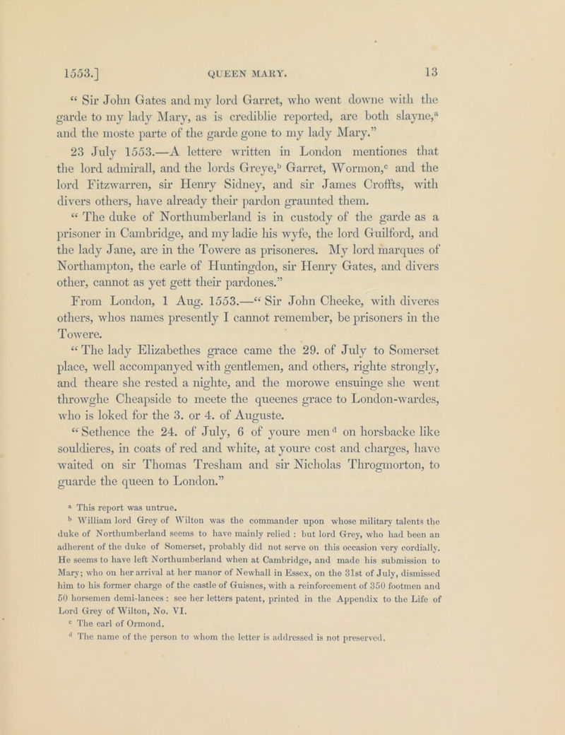 “« Sir John Gates and my lord Garret, who went downe with the garde to my lady Mary, as is crediblie reported, are both slayne,* and the moste parte of the garde gone to my lady Mary.” 23 July 1553.—A lettere written in London mentiones that the lord admirall, and the lords Greye,” Garret, Wormon,° and the lord Fitzwarren, sir Henry Sidney, and sir James Croffts, with divers others, have already their pardon graunted them. «“ The duke of Northumberland is in custody of the garde as a prisoner in Cambridge, and my ladie his wyfe, the lord Guilford, and the lady Jane, are in the Towere as prisoneres. My lord marques of Northampton, the earle of Huntingdon, sir Henry Gates, and divers other, cannot as yet gett their pardones.” From London, 1 Aug. 1553.—* Sir John Cheeke, with diveres others, whos names presently I cannot remember, be prisoners in the Towere. Sas ‘The lady Elizabethes grace came the 29. of July to Somerset place, well accompanyed with gentlemen, and others, righte strongly, and theare she rested a nighte, and the morowe ensuinge she went throwghe Cheapside to meete the queenes grace to London-wardes, who is loked for the 3. or 4. of Auguste. “Sethence the 24. of July, 6 of youre men® on horsbacke like souldieres, in coats of red and white, at youre cost and charges, have waited on sir Thomas Tresham and sir Nicholas Throgmorton, to ouarde the queen to London.” a This report was untrue, &amp; William lord Grey of Wilton was the commander upon whose military talents the duke of Northumberland seems to have mainly relied : but lord Grey, who had been an adherent of the duke of Somerset, probably did not serve on this occasion very cordially. He seems to have left Northumberland when at Cambridge, and made his submission to Mary; who on her arrival at her manor of Newhall in Essex, on the 31st of July, dismissed him to his former charge of the castle of Guisnes, with a reinforcement of 350 footmen and 50 horsemen demi-lances: see her letters patent, printed in the Appendix to the Life of Lord Grey of Wilton, No. VI. © The earl of Ormond. ‘ The name of the person to whom the letter is addressed is not preserved.