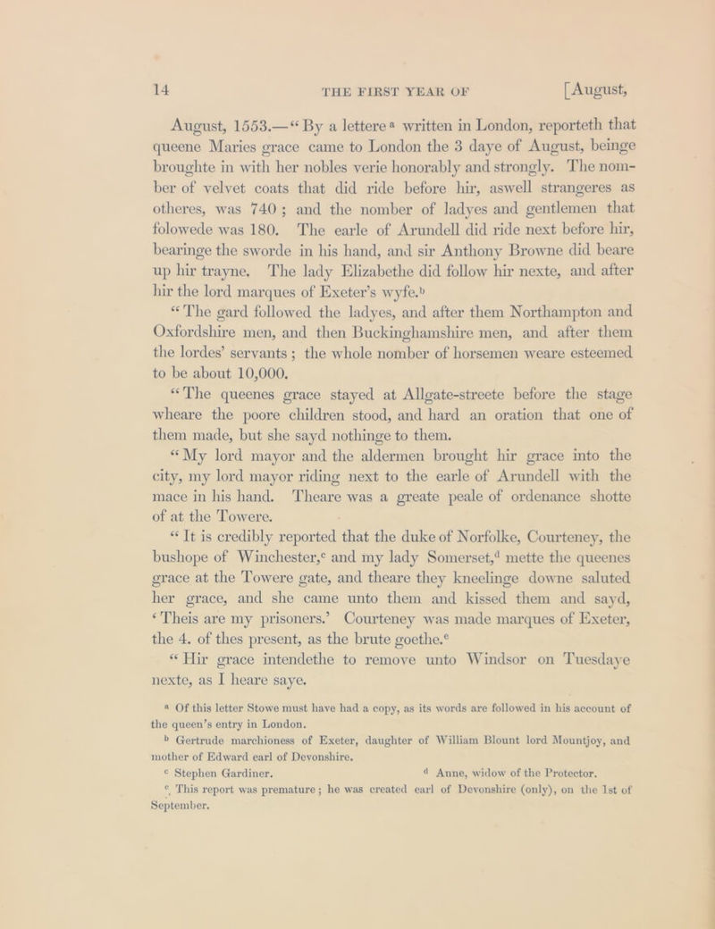 August, 1553.—“ By a lettere* written in London, reporteth that queene Maries grace came to London the 3 daye of August, beinge broughte in with her nobles verie honorably and strongly. The nom- ber of velvet coats that did ride before hir, aswell strangeres as otheres, was 740; and the nomber of ladyes and gentlemen that folowede was 180. The earle of Arundell did ride next before hir, bearinge the sworde in his hand, and sir Anthony Browne did beare up hir trayne. The lady Elizabethe did follow hir nexte, and after hir the lord marques of Exeter’s wyfe.» “The gard followed the ladyes, and after them Northampton and Oxfordshire men, and then Buckinghamshire men, and after them the lordes’ servants ; the whole nomber of horsemen weare esteemed to be about 10,000. “The queenes grace stayed at Allgate-streete before the stage wheare the poore children stood, and hard an oration that one of them made, but she sayd nothinge to them. “My lord mayor and the aldermen brought hir grace into the city, my lord mayor riding next to the earle of Arundell with the mace in his hand. Theare was a greate peale of ordenance shotte of at the Towere. ; “It is credibly reported that the duke of Norfolke, Courteney, the bushope of Winchester,* and my lady Somerset,’ mette the queenes grace at the Towere gate, and theare they kneelinge downe saluted her grace, and she came unto them and kissed them and sayd, ‘Theis are my prisoners.’ Courteney was made marques of Exeter, the 4. of thes present, as the brute goethe.° “Mir grace intendethe to remove unto Windsor on Tuesdaye nexte, as I heare saye. 2 Of this letter Stowe must have had a copy, as its words are followed in his account of the queen’s entry in London. &gt; Gertrude marchioness of Exeter, daughter of William Blount lord Mountjoy, and mother of Edward earl of Devonshire. ¢ Stephen Gardiner. 4 Anne, widow of the Protector. © This report was premature ; he was created earl of Devonshire (only), on the Ist of September.