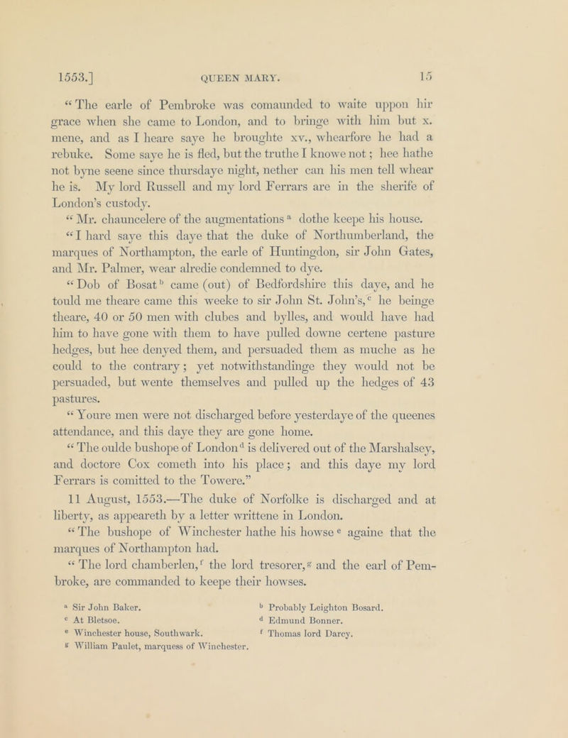 “The earle of Pembroke was comaunded to waite uppon hir grace when she came to London, and to bringe with him but x. mene, and as I heare saye he broughte xv., whearfore he had a rebuke. Some saye he is fled, but the truthe I knowe not ; hee hathe not byne seene since thursdaye night, nether can his men tell whear he is. My lord Russell and my lord Ferrars are in the sherife of London’s custody. «Mr. chauncelere of the augmentations* dothe keepe his house. “T hard saye this daye that the duke of Northumberland, the marques of Northampton, the earle of Huntingdon, sir John Gates, and Mr. Palmer, wear alredie condemned to dye. “Dob of Bosat? came (out) of Bedfordshire this daye, and he tould me theare came this weeke to sir John St. John’s,* he beinge theare, 40 or 50 men with clubes and bylles, and would have had him to have gone with them to have pulled downe certene pasture hedges, but hee denyed them, and persuaded them as muche as he could to the contrary; yet notwithstandinge they would not be persuaded, but wente themselves and pulled up the hedges of 43 pastures. «Youre men were not discharged before yesterdaye of the queenes attendance, and this daye they are gone home. “The oulde bushope of London‘ is delivered out of the Marshalsey, and doctore Cox cometh into his place; and this daye my lord Ferrars is comitted to the Towere.” 11 August, 1553.—The duke of Norfolke is discharged and at liberty, as appeareth by a letter writtene in London. “The bushope of Winchester hathe his howse¢ againe that the marques of Northampton had. “The lord chamberlen,' the lord tresorer,? and the earl of Pem- broke, are commanded to keepe their howses. ® Sir John Baker, b Probably Leighton Bosard. © At Bletsoe. @ Edmund Bonner. ® Winchester house, Southwark. f Thomas lord Darcey. 8 William Paulet, marquess of Winchester.