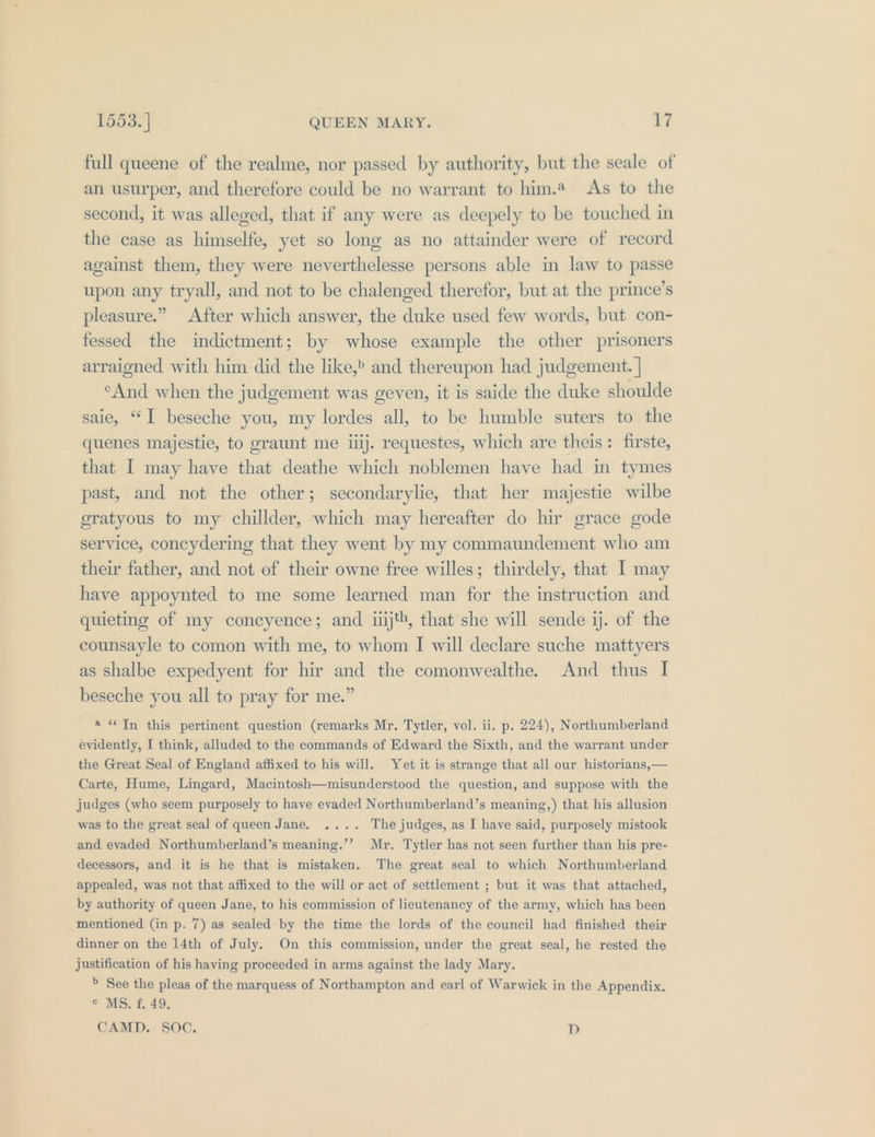 full queene of the realme, nor passed by authority, but the seale of an usurper, and therefore could be no warrant to him. As to the second, it was alleged, that if any were as deepely to be touched in the case as himselfe, yet so long as no attainder were of record against them, they were neverthelesse persons able in law to passe upon any tryall, and not to be chalenged therefor, but at the prince’s pleasure.” After which answer, the duke used few words, but con- fessed the indictment; by whose example the other prisoners arraigned with him did the like,» and thereupon had judgement. | ‘And when the judgement was geven, it is saide the duke shoulde saie, “I beseche you, my lordes all, to be humble suters to the quenes majestie, to graunt me iiij. requestes, which are theis: firste, that I may have that deathe which noblemen have had in tymes past, and not the other; secondarylie, that her majestie wilbe eratyous to my chillder, which may hereafter do hir grace gode service, concydering that they went by my commaundement who am their father, and not of their owne free willes; thirdely, that I may have appoynted to me some learned man for the instruction and quieting of my concyence; and iiijth, that she will sende ij. of the counsayle to comon with me, to whom I will declare suche mattyers as shalbe expedyent for hir and the comonwealthe. And thus I beseche you all to pray for me.” « “In this pertinent question (remarks Mr. Tytler, vol. ii. p. 224), Northumberland evidently, I think, alluded to the commands of Edward the Sixth, and the warrant under the Great Seal of England affixed to his will. Yet it is strange that all our historians,— Carte, Hume, Lingard, Macintosh—misunderstood the question, and suppose with the judges (who seem purposely to have evaded Northumberland’s meaning,) that his allusion was to the great seal of queen Jane. .... The judges, as I have said, purposely mistook and evaded Northumberland’s meaning.’’ Mr. Tytler has not seen further than his pre- decessors, and it is he that is mistaken. The great seal to which Northumberland appealed, was not that affixed to the will or act of settlement ; but it was that attached, by authority of queen Jane, to his commission of lieutenancy of the army, which has been mentioned (in p. 7) as sealed by the time the lords of the council had finished their dinner on the 14th of July. On this commission, under the great seal, he rested the justification of his having proceeded in arms against the lady Mary. » See the pleas of the marquess of Northampton and earl of Warwick in the Appendix. © MS. f. 49. CAMD. SOC. D