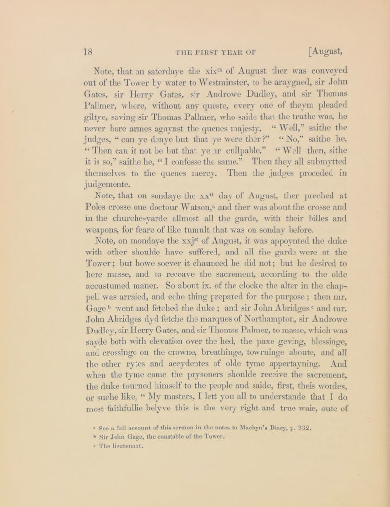 Note, that on saterdaye the xix of August ther was conveyed out of the Tower by water to Westminster, to be araygned, sir John Gates, sir Herry Gates, sir Androwe Dudley, and sir Thomas Pallmer, where, without any queste, every one of theym pleaded giltye, saving sir Thomas Pallmer, who saide that the truthe was, he never bare armes agaynst the quenes majesty. “ Well,” saithe the judges, “can ye denye but that ye were ther?” “No,” saithe he. «Then can it not be but that ye ar cullpable.” “Well then, sithe it is so,” saithe he, “I confesse the same.” Then they all submytted themselves to the quenes mercy. Then the judges proceded in judgemente. Note, that on sondaye the xxt day of August, ther preched at Poles crosse one doctour Watson,@ and ther was about the crosse and in the churche-yarde allmost all the garde, with their billes and weapons, for feare of like tumult that was on sonday before. Note, on mondaye the xxj* of August, it was appoynted the duke with other shoulde have suffered, and all the garde were at the Tower; but howe soever it chaunced he did not; but he desired to here masse, and to receave the sacrement, according to the olde accustumed maner. So about ix. of the clocke the alter in the chap- pell was arraied, and eche thing prepared for the purpose; then mr. Gage? went and fetched the duke; and sir John Abridges* and mr. John Abridges dyd fetche the marques of Northampton, sir Androwe Dudley, sir Herry Gates, and sir Thomas Palmer, to masse, which was sayde both with elevation over the hed, the paxe geving, blessinge, and crossinge on the crowne, breathinge, towrninge aboute, and all the other rytes and accydentes of olde tyme appertayning. And when the tyme came the prysoners shoulde receive the sacrement, the duke tourned himself to the people and saide, first, theis wordes, or suche like, “ My masters, I lett you all to understande that I do most faithfullie belyve this is the very right and true waie, oute of « See a full account of this sermon in the notes to Machyn’s Diary, p. 332. b Sir John Gage, the constable of the Tower. ¢ The lieutenant.