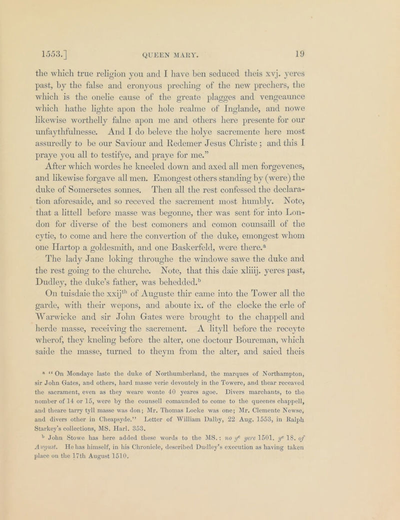 the which true religion you and I have ben seduced theis xvj. yeres past, by the false and eronyous preching of the new prechers, the which is the onelie cause of the greate plagges and vengeaunce which hathe lighte apon the hole realme of Inglande, and nowe likewise worthelly falne apon me and others here presente for our unfaythfulnesse. And I do beleve the holye sacremente here most assuredly to be our Saviour and Redemer Jesus Christe ; and this I praye you all to testifye, and praye for me.” After which wordes he kneeled down and axed all men forgevenes, and likewise forgave all men. Emongest others standing by (were) the duke of Somersetes sonnes. Then all the rest confessed the declara- tion aforesaide, and so receved the sacrement most humbly. Note, that a littell before masse was begonne, ther was sent for into Lon- don for diverse of the best comoners and comon counsaill of the cytie, to come and here the convertion of the duke, emongest whom one Hartop a goldesmith, and one Baskerfeld, were there.* The lady Jane loking throughe the windowe sawe the duke and the rest going to the churche. Note, that this daie xliilj. yeres past, Dudley, the duke’s father, was behedded.? On tuisdaie the xxij™ of Auguste thir came into the Tower all the garde, with the wepons, and aboute ix. of the clocke the erle of Warwicke and sir John Gates were brought to the chappell and herde masse, receiving the sacrement. A lityll before the receyte wherof, they kneling before the alter, one doctour Boureman, which saide the masse, turned to theym from the alter, and saied theis 2 On Mondaye laste the duke of Northumberland, the marques of Northampton, sir John Gates, and others, hard masse yerie devoutely in the Towere, and thear receayed the sacrament, even as they weare wonte 40 yeares agoe. Divers marchants, to the nomber of 14 or 15, were by the counsell comaunded to come to the queenes chappell, and theare tarry tyll masse was don; Mr. Thomas Locke was one; Mr. Clemente Newse, and divers other in Cheapsyde.’’ Letter of William Dalby, 22 Aug. 1558, in Ralph Starkey’s collections, MS. Harl. 353. b John Stowe has here added these words to the MS.: no y® yere 1501. y@ 18. of Awgust. Hehas himself, in his Chronicle, described Dudley’s execution as having taken place on the 17th August 1510.