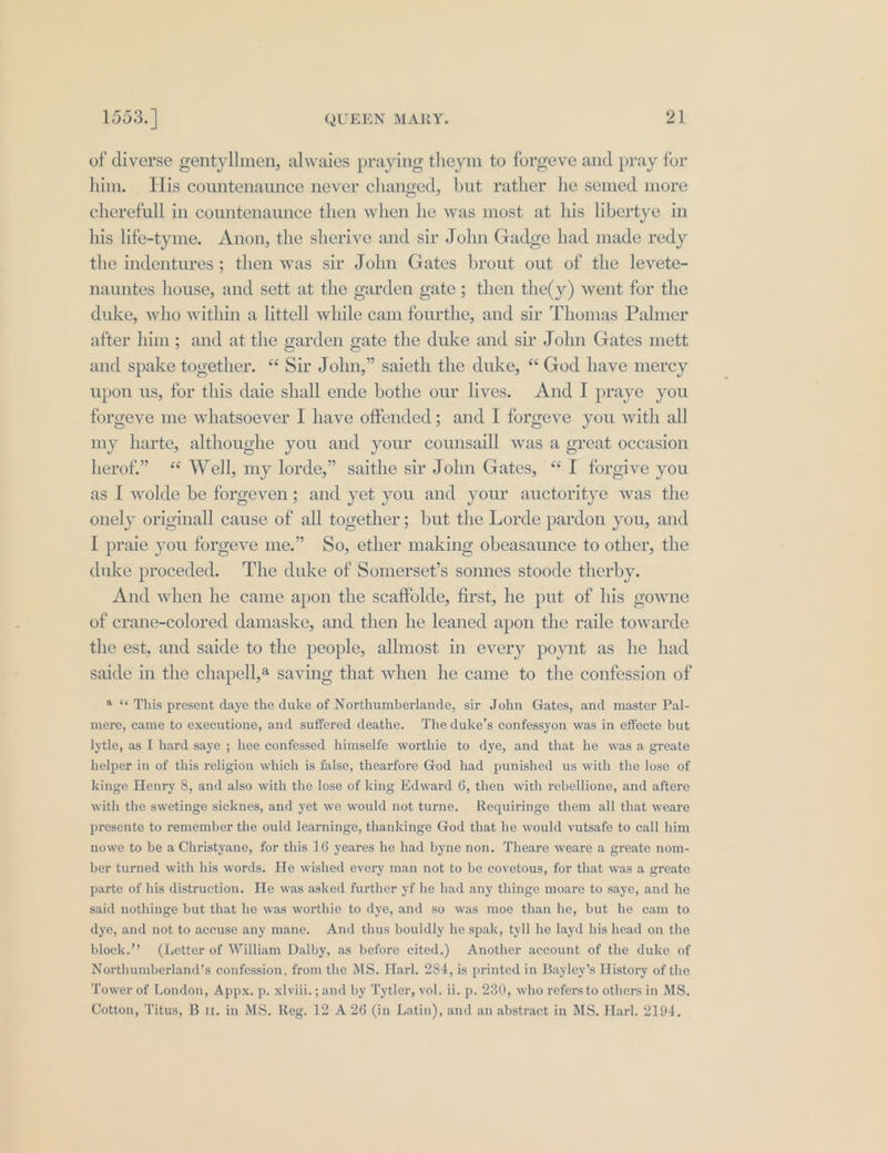 of diverse gentyllmen, alwaies praying theym to forgeve and pray for him. His countenaunce never changed, but rather he semed more cherefull in countenaunce then when he was most at his libertye in his life-tyme. Anon, the sherive and sir John Gadge had made redy the indentures; then was sir John Gates brout out of the levete- nauntes house, and sett at the garden gate; then the(y) went for the duke, who within a littell while cam fourthe, and sir Thomas Palmer after him; and at the garden gate the duke and sir John Gates mett and spake together. “ Sir John,” saieth the duke, “ God have mercy upon us, for this daie shall ende bothe our lives. And I praye you forgeve me whatsoever I have offended; and I forgeve you with all my harte, althoughe you and your counsaill was a great occasion herof.” Well, my lorde,” saithe sir John Gates, “I forgive you as I wolde be forgeven; and yet you and your auctoritye was the onely originall cause of all together; but the Lorde pardon you, and I praie you forgeve me.” So, ether making obeasaunce to other, the duke proceded. The duke of Somerset’s sonnes stoode therby. And when he came apon the scaffolde, first, he put of his gowne of crane-colored damaske, and then he leaned apon the raile towarde the est, and saide to the people, allmost in every poynt as he had saide in the chapell,@ saving that when he came to the confession of a «« This present daye the duke of Northumberlande, sir John Gates, and master Pal- mere, came to executione, and suffered deathe. The duke’s confessyon was in effecte but lytle, as I hard saye ; hee confessed himselfe worthie to dye, and that he was a greate helper in of this religion which is false, thearfore God had punished us with the lose of kinge Henry 8, and also with the lose of king Edward 6, then with rebellione, and aftere with the swetinge sicknes, and yet we would not turne. Requiringe them all that weare presente to remember the ould learninge, thankinge God that he would vutsafe to call him nowe to be a Christyane, for this 16 yeares he had byne non. Theare weare a greate nom- ber turned with his words. He wished every man not to be covetous, for that was a greate parte of his distruction. He was asked further yf he had any thinge moare to saye, and he said nothinge but that he was worthie to dye, and so was moe than he, but he cam to dye, and not to accuse any mane. And thus bouldly he spak, tyll he layd his head on the block.’’ (Letter of William Dalby, as before cited.) Another account of the duke of Northumberland’s confession, from the MS. Harl. 284, is printed in Bayley’s History of the Tower of London, Appx. p. xlviii.; and by Tytler, vol. ii. p. 230, who refers to others in MS, Cotton, Titus, B 11. in MS. Reg. 12 A 26 (in Latin), and an abstract in MS. Harl, 2194.