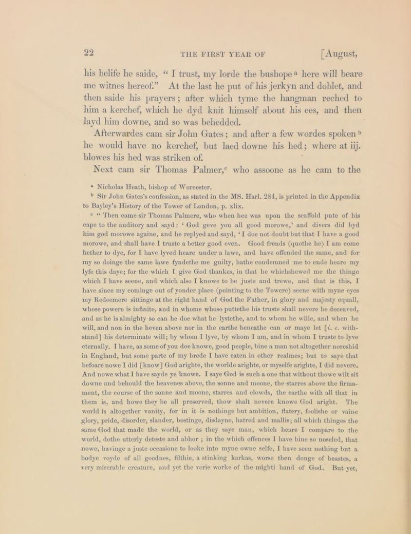 his belife he saide, “ I trust, my lorde the bushope* here will beare me witnes hereof.” At the last he put of his jerkyn and doblet, and then saide his prayers; after which tyme the hangman reched to him a kerchef, which he dyd knit himself about his ees, and then layd him downe, and so was behedded. Afterwardes cam sir John Gates; and after a few wordes spoken b he would have no kerchef, but laed downe his hed 5 where at 1). blowes his hed was striken of. Next cam sir Thomas Palmer,’ who assoone as he cam to the * Nicholas Heath, bishop of Worcester. &gt; Sir John Gates’s confession, as stated in the MS. Harl. 284, is printed in the Appendix to Bayley’s History of the Tower of London, p. xlix. © « Then came sir Thomas Palmere, who when hee was upon the scaffold pute of his cape to the auditory and sayd: ‘ God geve you all good morowe,’ and divers did byd him god morowe againe, and he replyed and sayd, ‘I doe not doubt but that I have a good morowe, and shall have I truste a better good even. Good frends (quothe he) I am come hether to dye, for I have lyved heare under a lawe, and have offended the same, and for my so doinge the same lawe fyndethe me guilty, hathe condemned me to ende heare my lyfe this daye; for the which I give God thankes, in that he whichshewed me the thinge which I have seene, and which also I knowe to be juste and trewe, and that is this, I have since my cominge out of yonder place (pointing to the Towere) seene with myne eyes my Redeemere sittinge at the right hand of God the Father, in glory and majesty equall, whose powere is infinite, and in whome whoso puttethe his truste shall nevere be deceayed, and as he is almighty so can he doe what he lystethe, and to whom he wille, and when he will, and non in the heven above nor in the earthe beneathe can or maye let [¢. ¢. with- stand] his determinate will; by whom I lyve, by whom I am, and in whom I truste to lyve eternally. I have, as some of you doe knowe, good people, bine a man not altogether noreshid in England, but some parte of my brede I have eaten in other realmes; but to saye that befoare nowe I did [know] God arighte, the worlde arighte, or myselfe arighte, I did neyere. And nowe what I have sayde ye knowe. I saye God is such a one that without thowe wilt sit downe and behould the heayenes above, the sonne and moone, the starres above the firma- ment, the course of the sonne and moone, starres and clowds, the earthe with all that in them is, and howe they be all preserved, thow shalt nevere knowe God aright. The world is altogether vanity, for in it is nothinge but ambition, flatery, foolishe or vaine glory, pride, disorder, slander, bostinge, disdayne, hatred and mallis; all which thinges the same God that made the world, or as they saye man, which heare I compare to the world, dothe utterly deteste and abhor ; in the which offences I have bine so noseled, that nowe, havinge a juste occasione to looke into myne owne selfe, I have seen nothing but a bodye voyde of all goodnes, filthie, a stinking karkas, worse then donge of beastes, a very miserable creature, and yet the verie worke of the mighti hand of God. But yet,