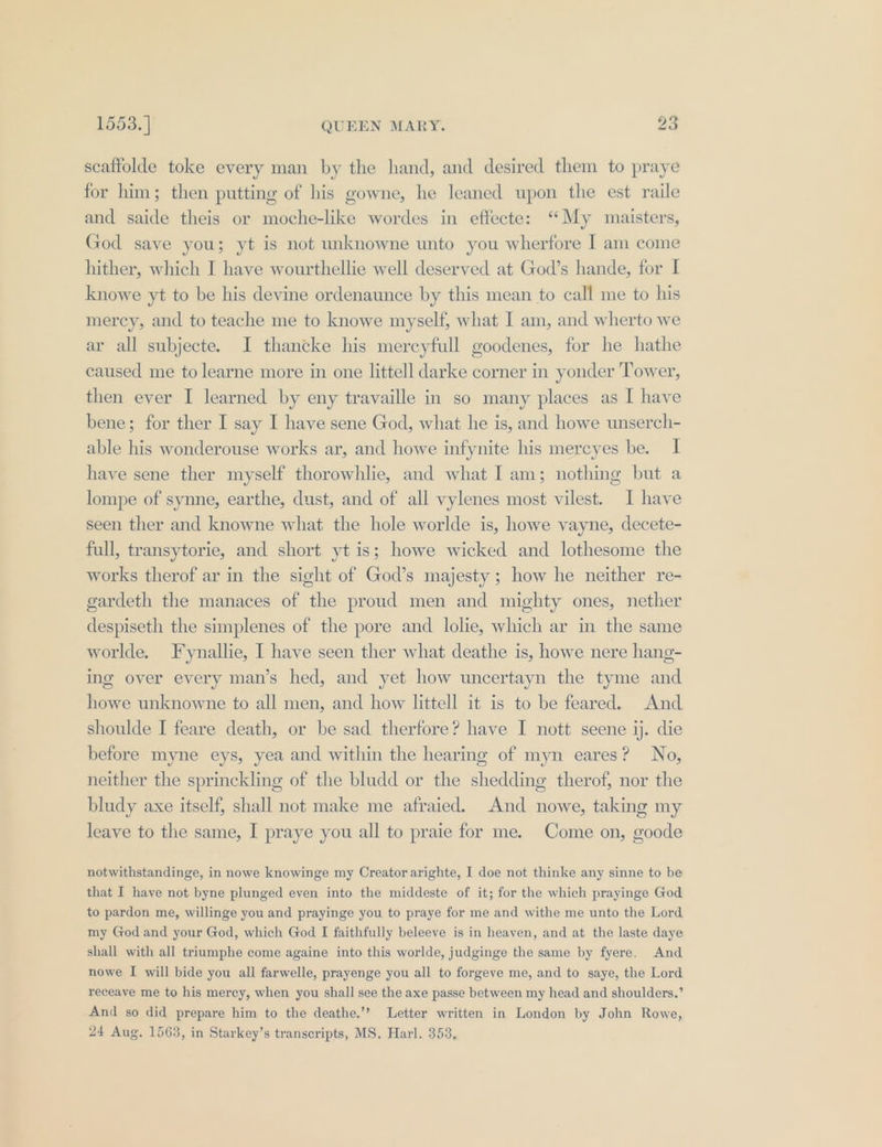 scaffolde toke every man by the hand, and desired them to praye for him; then putting of his gowne, he leaned upon the est raile and saide theis or moche-like wordes in eftecte: “My maisters, God save you; yt is not unknowne unto you wherfore I am come hither, which I have wourthellie well deserved at God’s hande, for I knowe yt to be his devine ordenaunce by this mean to call me to his mercy, and to teache me to knowe myself, what I am, and wherto we ar all subjecte. I thancke his mercyfull goodenes, for he hathe caused me to learne more in one littell darke corner in yonder Tower, then ever I learned by eny travaille in so many places as I have bene; for ther I say I have sene God, what he is, and howe unserch- able his wonderouse works ar, and howe infynite his mercyes be. I have sene ther myself thorowhlie, and what I am; nothing but a lompe of synne, earthe, dust, and of all vylenes most vilest. I have seen ther and knowne what the hole worlde is, howe vayne, decete- full, transytorie, and short yt is; howe wicked and lothesome the works therof ar in the sight of God’s majesty; how he neither re- gardeth the manaces of the proud men and mighty ones, nether despiseth the simplenes of the pore and lolie, which ar in the same worlde. ynallie, I have seen ther what deathe is, howe nere hang- ing over every man’s hed, and yet how uncertayn the tyme and howe unknowne to all men, and how littell it is to be feared. And shoulde I feare death, or be sad therfore? have I nott seene ij. die before myne eys, yea and within the hearing of myn eares? No, neither the sprinckling of the bludd or the shedding therof, nor the bludy axe itself, shall not make me afraied. And nowe, taking my leave to the same, I praye you all to praie for me. Come on, goode notwithstandinge, in nowe knowinge my Creator arighte, I doe not thinke any sinne to be that I have not byne plunged eyen into the middeste of it; for the which prayinge God to pardon me, willinge you and prayinge you to praye for me and withe me unto the Lord my God and your God, which God I faithfully beleeve is in heaven, and at the laste daye shall with all triumphe come againe into this worlde, judginge the same by fyere. And nowe I will bide you all farwelle, prayenge you all to forgeve me, and to saye, the Lord receavye me to his mercy, when you shall see the axe passe between my head and shoulders.’ And so did prepare him to the deathe.’? Letter written in London by John Rowe, 24 Aug. 1563, in Starkey’s transcripts, MS. Harl. 353,