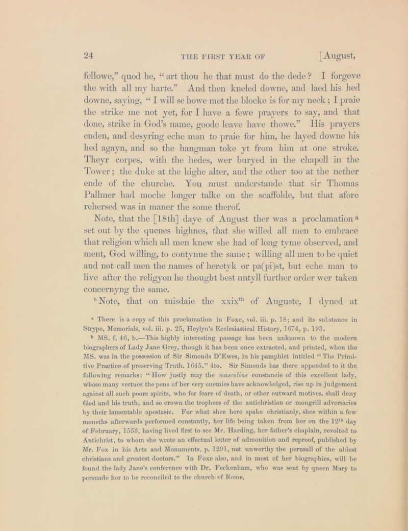 fellowe,” quod he, “art thou he that must do the dede? I forgeve the with all my harte.” And then kneled downe, and laed his hed downe, saying, “ I will se howe met the blocke is for my neck ; I praie the strike me not yet, for I have a fewe prayers to say, and that done, strike in God’s name, goode leave have thowe.” His prayers enden, and desyring eche man to praie for him, he layed downe his hed agayn, and so the hangman toke yt from him at one stroke. Theyr corpes, with the hedes, wer buryed in the chapell in the Tower; the duke at the highe alter, and the other too at the nether ende of the churche. You must understande that sir Thomas Pallmer had moche longer talke on the scaffolde, but that afore rehersed was in maner the some therof. Note, that the [18th] daye of August ther was a proclamation 4 set out by the quenes highnes, that she willed all men to embrace that religion which all men knew she had of long tyme observed, and ment, God willing, to contynue the same; willing all men to be quiet and not call men the names of heretyk or pa(pi)st, but eche man to live after the religyon he thought best untyll further order wer taken concernyng the same. »Note, that on tuisdaie the xxix™ of Auguste, I dyned at @ There is a copy of this proclamation in Foxe, vol. iii. p. 18; and its substance in Strype, Memorials, vol. iii. p. 25, Heylyn’s Ecclesiastical History, 1674, p. 193. &gt; MS. f. 46, b.—This highly interesting passage has been unknown to the modern biographers of Lady Jane Grey, though it has been once extracted, and printed, when the MS. was in the possession of Sir Simonds D’Ewes, in his pamphlet intitled ‘‘ The Primi- tive Practice of preserving Truth. 1645.” 4to. Sir Simonds has there appended to it the following remarks: ‘‘ How justly may the masculine constancie of this excellent lady, whose many vertues the pens of her very enemies have acknowledged, rise up in judgement against all such poore spirits, who for feare of death, or other outward motives, shall deny God and his truth, and so crown the trophees of the antichristian or mongrill adversaries by their lamentable apostasie. For what shee here spake christianly, shee within a few moneths afterwards performed constantly, her life being taken from her on the 12* day of February, 1553, having lived first to see Mr. Harding, her father’s chaplain, revolted to Antichrist, to whom she wrote an effectual letter of admonition and reproof, published by Mr. Fox in his Acts and Monuments, p. 1291, not unworthy the perusall of the ablest christians and greatest doctors.” In Foxe also, and in most of her biographies, will be found the lady Jane’s conference with Dr. Feckenham, who was sent by queen Mary to persuade her to be reconciled to the church of Rome.