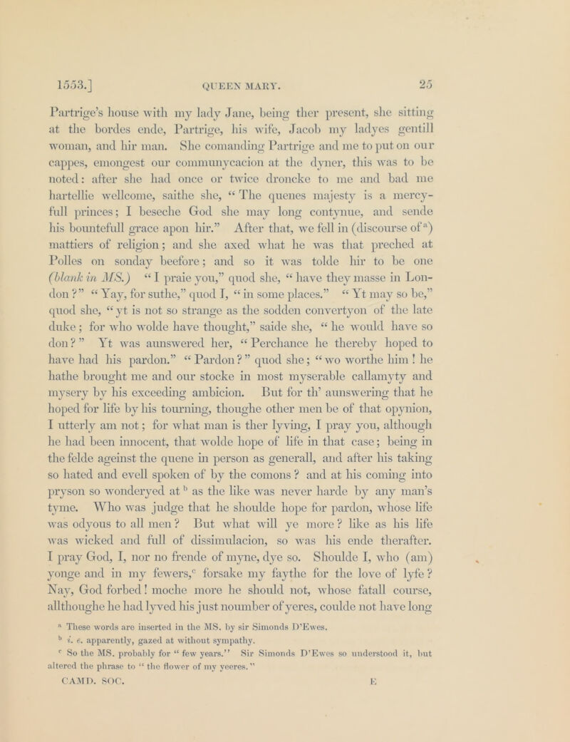 Partrige’s house with my lady Jane, being ther present, she sitting at the bordes ende, Partrige, his wife, Jacob my ladyes gentill woman, and hir man. She comanding Partrige and me to put on our cappes, emongest our communycacion at the dyner, this was to be noted: after she had once or twice droncke to me and bad me hartellie wellcome, saithe she, “The quenes majesty is a mercy- full princes; I beseche God she may long contynue, and sende his bountefull grace apon hir.” After that, we fell in (discourse of *) mattiers of religion; and she axed what he was that preched at Polles on sonday beefore; and so it was tolde hir to be one (blank in MS.) “I pyraie you,” quod she, “ have they masse in Lon- don?” “ Yay, for suthe,” quod I, “in some places.” “ Yt may so be,” quod she, “yt is not so strange as the sodden convertyon of the late duke; for who wolde have thought,” saide she, “he would have so don?” Yt was aunswered her, “Perchance he thereby hoped to have had his pardon.” “ Pardon?” quod she; “wo worthe him! he hathe brought me and our stocke in most myserable callamyty and mysery by his exceeding ambicion. But for th’ aunswering that he hoped for life by his tourning, thoughe other men be of that opynion, I utterly am not; for what man is ther lyving, I pray you, although he had been innocent, that wolde hope of life in that case; bemg in the felde ageinst the quene in person as generall, and after his taking so hated and evell spoken of by the comons? and at his coming into pryson so wonderyed at” as the like was never harde by any man’s tyme. Who was judge that he shoulde hope for pardon, whose life was odyous to all men? But what will ye more? like as his life was wicked and full of dissimulacion, so was his ende therafter. I pray God, I, nor no frende of myne, dye so. Shoulde I, who (am) yonge and in my fewers,° forsake my faythe for the love of lyfe ? Nay, God forbed! moche more he should not, whose fatall course, allthoughe he had lyved his just noumber of yeres, coulde not have long * These words are inserted in the MS. by sir Simonds D’Ewes. &gt; ¢. e. apparently, gazed at without sympathy. © So the MS. probably for “ few years.’’ Sir Simonds D’Ewes so understood it, but altered the phrase to ‘‘ the flower of my yeeres.” CAMD. SOC. 19)