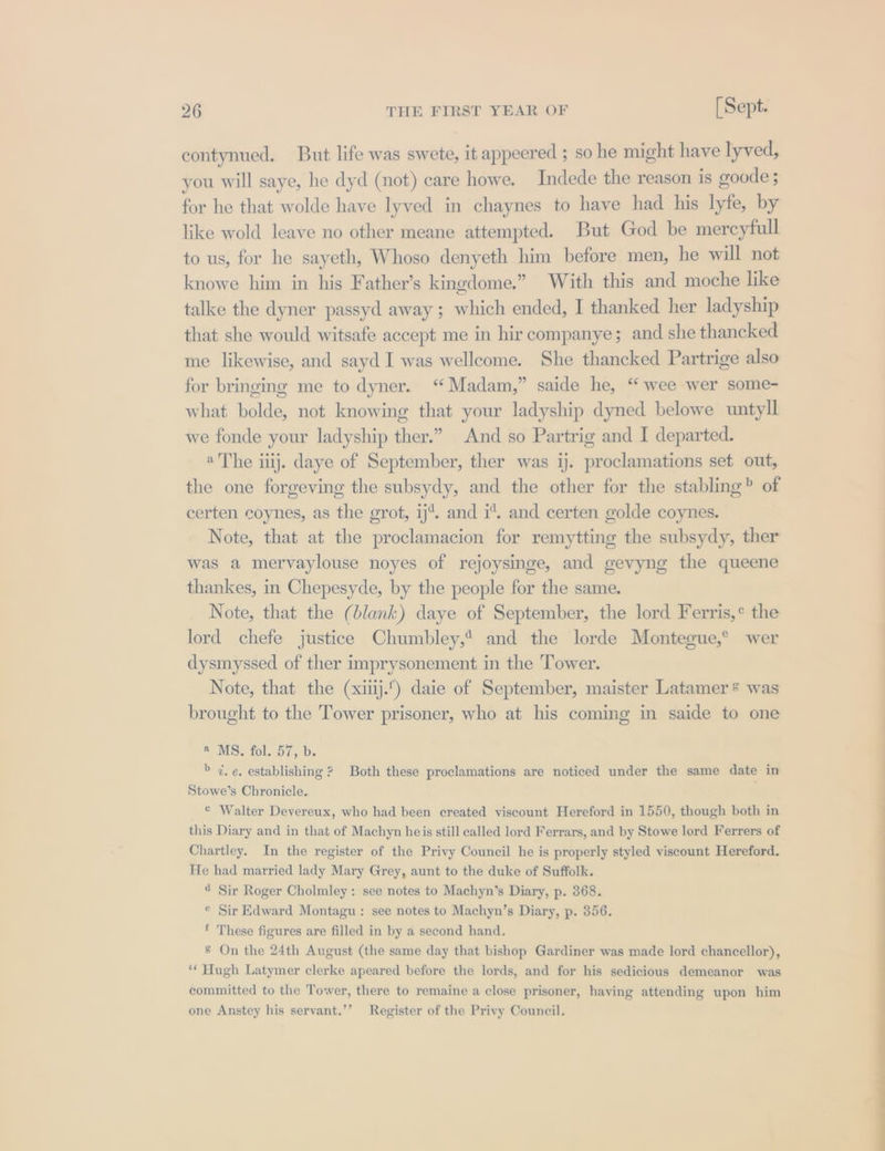 contynued, But life was swete, it appeered ; so he might have lyved, you will saye, he dyd (not) care howe. Indede the reason is goode 5 for he that wolde have lyved in chaynes to have had his lyfe, by like wold leave no other meane attempted. But God be mercyfull to us, for he sayeth, Whoso denyeth him before men, he will not knowe him in his Father’s kingdome.” With this and moche like talke the dyner passyd away ; which ended, I thanked her ladyship that she would witsafe accept me in hir companye; and she thancked me likewise, and sayd I was wellcome. She thancked Partrige also for bringing me to dyner. “Madam,” saide he, “ wee wer some- what bolde, not knowing that your ladyship dyned belowe untyll we fonde your ladyship ther.” And so Partrig and I departed. «The itij. daye of September, ther was 1j. proclamations set out, the one forgeving the subsydy, and the other for the stabling? of certen coynes, as the grot, ij’. and i, and certen golde coynes. Note, that at the proclamacion for remytting the subsydy, ther was a mervaylouse noyes of rejoysinge, and gevyng the queene thankes, in Chepesyde, by the people for the same. Note, that the (blank) daye of September, the lord Ferris,° the lord chefe justice Chumbley,* and the lorde Montegue,° wer dysmyssed of ther imprysonement in the Tower. Note, that the (xiij.) daie of September, maister Latamer* was brought to the Tower prisoner, who at his coming in saide to one @ MS. fol. 57, b. &gt; 7. e. establishing ? Both these proclamations are noticed under the same date in Stowe’s Chronicle. © Walter Devereux, who had been created viscount Hereford in 1550, though both in this Diary and in that of Machyn heis still called lord Ferrars, and by Stowe lord Ferrers of Chartley. In the register of the Privy Council he is properly styled viscount Hereford. He had married lady Mary Grey, aunt to the duke of Suffolk. 4 Sir Roger Cholmley : see notes to Machyn’s Diary, p. 368. © Sir Edward Montagu : see notes to Machyn’s Diary, p. 356. * These figures are filled in by a second hand, &amp; On the 24th August (the same day that bishop Gardiner was made lord chancellor), ‘* Hugh Latymer clerke apeared before the lords, and for his sedicious demeanor was committed to the Tower, there to remaine a close prisoner, having attending upon him one Anstey his servant.’’ Register of the Privy Council.