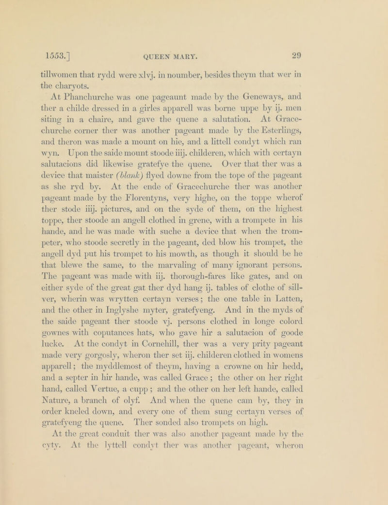 tillwomen that rydd were xlvj. innoumber, besides theym that wer in the charyots. At Phanchurche was one pageaunt made by the Geneways, and ther a childe dressed in a girles apparell was borne uppe by ij. men siting in a chaire, and gave the quene a salutation. At Grace- churche corner ther was another pageant made by the Esterlings, and theron was made a mount on hie, and a littell condyt which ran wyn. Upon the saide mount stoode iiij. childeren, which with certayn salutacions did likewise gratefye the quene. Over that ther was a device that maister (blank) flyed downe from the tope of the pageant as she ryd by. At the ende of Gracechurche ther was another pageant made by the Florentyns, very highe, on the toppe wherof ther stode ij. pictures, and on the syde of them, on the highest toppe, ther stoode an angell clothed in grene, with a trompete in his hande, and he was made with suche a device that when the trom- peter, who stoode secretly in the pageant, ded blow his trompet, the angell dyd put his trompet to his mowth, as though it should be he that blewe the same, to the marvaling of many ignorant persons. The pageant was made with ij. thorough-fares like gates, and on either syde of the great gat ther dyd hang ij. tables of clothe of sill- ver, wherin was wrytten certayn verses; the one table in Latten, and the other in Inglyshe myter, gratefyeng. And in the myds of the saide pageant ther stoode vj. persons clothed in longe colord gownes with coputances hats, who gave hir a salutacion of goode lucke. At the condyt in Cornehill, ther was a very prity pageant made very gorgosly, wheron ther set ij. childeren clothed in womens apparell; the myddlemost of theym, having a crowne on hir hedd, and a septer in hir hande, was called Grace; the other on her right hand, called Vertue, a cupp; and the other on her left hande, called Nature, a branch of olyf. And when the quene cam by, they in order kneled down, and every one of them sung certayn verses of oratefyeng the quene. Ther sonded also trompets on high. At the great conduit ther was also another pageant made by the eyty. At the lyttell condyt ther was another pageant, wheron