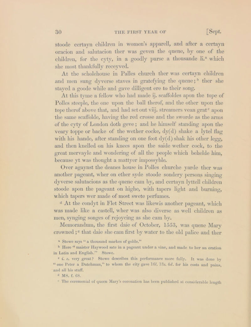 stoode certayn children in women’s apparell, and after a certayn oracion and salutacion ther was geven the quene, by one of the children, for the cyty, in a goodly purse a thousande li.“ which she most thankfully receyved. At the scholehouse in Palles church ther was certayn children and men sung dyverse staves in gratefying the quene;? ther she stayed a goode while and gave dilligent ere to their song. At this tyme a fellow who had made jj. scaftoldes apon the tope of Polles steeple, the one upon the ball therof, and the other upon the tope therof above that, and had set out viij. streamers vean grat® apon the same scaffolde, having the red crosse and the sworde as the arms of the cyty of London doth geve; and he himself standing apon the veary toppe or backe of the wether cocke, dy(d) shake a lytel flag with his hande, after standing on one foot dy(d) shak his other lege, and then knelled on his knees apon the saide wether cock, to the ereat mervayle and wondering of all the people which behelde him, because yt was thought a mattyer impossyble. Over agaynst the deanes house in Polles churche yarde ther was another pageant, wher on ether syde stoode sondery persons singing dyverse salutacions as the quene cam by, and certayn lyttell children stoode apon the pageant on highe, with tapers light and burning, which tapers wer made of most swete perfumes. 4 At the condyt in Flet Street was likewis another pageant, which was made like a castell, wher was also diverse as well children as men, synging songes of rejoycing as she cam by. Memorandum, the first daie of October, 1553, was quene Mary crowned ;¢ that daie she cam first by water to the old palice and ther a Stowe says ‘‘ a thousand markes of golde.” b Here “ maister Haywood sate in a pageant under a vine, and made to her an oration in Latin and English.’’ Stowe. © 4. ¢ very great? Stowe describes this performance more fully. It was done by “one Peter a Dutchman,” to whom the city gave 16/. 13s. 4d. for his costs and pains, ‘and all his stuff, a MS. f. 68. * The ceremonial of queen Mary's coronation has been published at considerable length