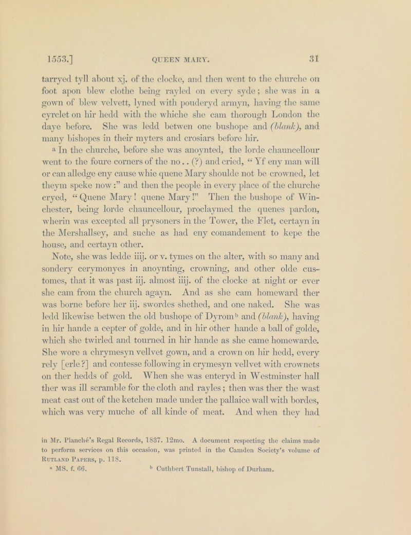 tarryed tyll about xj. of the clocke, and then went to the churche on foot apon blew clothe being rayled on every syde; she was in 4 gown of blew velvett, lyned with pouderyd armyn, having the same eyrclet on hir hedd with the whiche she cam thorough London the daye before. She was ledd betwen one bushope and (blank), and many bishopes in their myters and crosiars before hir. a Jn the churche, before she was anoynted, the lorde chauncellour went to the foure corners of the no.. (?) and cried, “ Yf eny man will or can alledge eny cause whie quene Mary shoulde not be crowned, let theym speke now :” and then the people in every place of the churche eryed, “Quene Mary! quene Mary!” Then the bushope of Win- chester, being lorde chauncellour, proclaymed the quenes pardon, wherin was excepted all prysoners in the Tower, the Flet, certayn in the Mershallsey, and suche as had eny comandement to kepe the house, and certayn other. Note, she was ledde ij. or v. tymes on the alter, with so many and sondery cerymonyes in anoynting, crowning, and other olde cus- tomes, that it was past uj. almost ij. of the clocke at night or ever she cam from the church agayn. And as sbe cam homeward ther was borne before her ij. swordes shethed, and one naked. She was ledd likewise betwen the old bushope of Dyrom&gt; and (blank), having in hir hande a cepter of golde, and in hir other hande a ball of golde, which she twirled and tourned in hir hande as she came homewarde. She wore a chrymesyn vellvet gown, and a crown on hir hedd, every rely [erle?] and contesse following in crymesyn vellvet with crownets on ther hedds of gold. When she was enteryd in Westminster hall ther was ill scramble for the cloth and rayles; then was ther the wast meat cast out of the ketchen made under the pallaice wall with bordes, which was very muche of all kinde of meat. And when they had in Mr. Planché’s Regal Records, 1837. 12mo. A document respecting the claims made to perform services on this occasion, was printed in the Camden Society’s volume of RUTLAND Pavers, p. 118. « MS. f. 66. &gt; Cuthbert Tunstall, bishop of Durham.