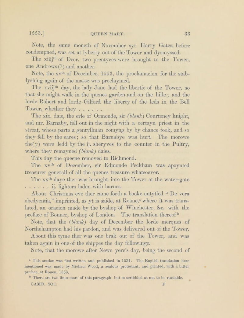 Note, the same moneth of November syr Harry Gates, before condempned, was set at lyberty out of the Tower and dysmyssed. The xij of Decr. two prentyces were brought to the Tower, one Andrews (?) and another. Note, the xv of December, 1553, the proclamacion for the stab- lyshing again of the masse was proclaymed. The xviijt day, the lady Jane had the libertie of the Tower, so that she might walk in the quenes garden and on the hille; and the lorde Robert and lorde Gilford the liberty of the leds in the Bell Tower, whether they ...... The xix. daie, the erle of Ormonde, sir (blank) Courteney knight, and mr. Barnaby, fell out in the night with a certayn priest in the streat, whose parte a gentyllman comyng by by chance took, and so they fell by the eares; so that Barnabye was hurt. The morowe the(y) were ledd by the ij. sheryves to the counter in the Pultry, where they remayned (blank) daies. This day the queene removed to Richmond. The xv of December, sir Edmonde Peckham was apoynted treasurer generall of all the quenes treasure whatsoever. The xx daye ther was brought into the Tower at the water-gate meets i. ij. lighters laden with harnes. About Christmas eve ther came forth a booke entytled “ De vera obedyentia,” imprinted, as yt is saide, at Roane,* where it was trans- lated, an oracion made by the byshop of Winchester, &amp;c. with the preface of Bonner, byshop of London. The translation thereof? Note, that the (blank) day of December the lorde merques of Northehampton had his pardon, and was delivered out of the Tower. About this tyme ther was one brak out of the Tower, and was taken again in one of the shippes the day followinge. Note, that the morowe after Newe yere’s day, being the second of ® This oration was first written and published in 1534. The English translation here mentioned was made by Michael Wood, a zealous protestant, and printed, with a bitter preface, at Rouen, 1553. &gt; There are two lines more of this paragraph, but so scribbled as not to be readable. CAMD. SOC. ¥F