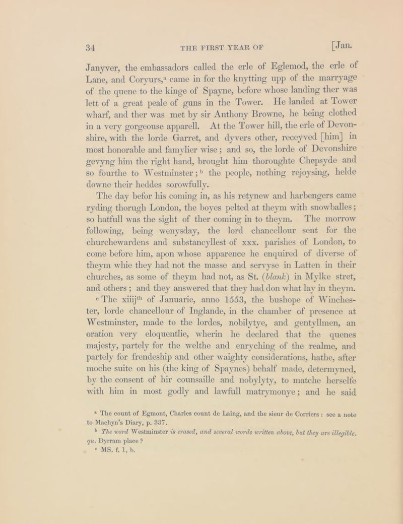 Janyver, the embassadors called the erle of Eglemod, the erle of Lane, and Coryurs,* came in for the knytting upp of the marryage of the quene to the kinge of Spayne, before whose landing ther was lett of a great peale of guns in the Tower. He landed at Tower wharf, and ther was met by sir Anthony Browne, he being clothed in a very gorgeouse apparell, At the Tower hill, the erle of Devon- shire, with the lorde Garret, and dyvers other, receyved [him] in most honorable and famylier wise; and so, the lorde of Devonshire gevyng him the right hand, brought him thoroughte Chepsyde and so fourthe to Westminster; the people, nothing rejoysing, helde downe their heddes sorowfully. The day befor his coming in, as his retynew and harbengers came ryding thorugh London, the boyes pelted at theym with snowballes ; so hatfull was the sight of ther coming in to theym. The morrow following, being wenysday, the lord chancellour sent for the churchewardens and substancyllest of xxx. parishes of London, to come before him, apon whose apparence he enquired of diverse of theym whie they had not the masse and servyse in Latten in their churches, as some of theym had not, as St. (blank) in Mylke stret, and others ; and they answered that they had don what lay in theym. e'The xiij™ of Januarie, anno 1553, the bushope of Winches- ter, lorde chancellour of Inglande, in the chamber of presence at Westminster, made to the lordes, nobilytye, and gentyllmen, an oration very eloquentlie, wherin he declared that the quenes majesty, partely for the welthe and enryching of the realme, and partely for frendeship and other waighty considerations, hathe, after moche suite on his (the king of Spaynes) behalf made, determyned, by the consent of hir counsaille and nobylyty, to matche herselfe with him in most godly and lawfull matrymonye; and he said * The count of Egmont, Charles count de Laing, and the sieur de Corriers : see a note to Machyn’s Diary, p. 337. &gt; The word Westminster is erased, and several words written above, but they are illegible. qu. Dyrram place ? Soles ty Ly be