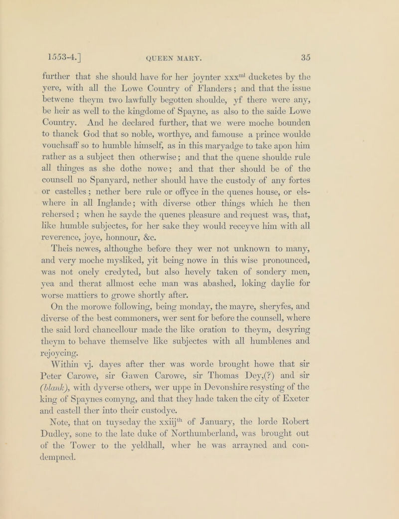 further that she should have for her joynter xxx™ ducketes by the yere, with all the Lowe Country of Flanders; and that the issue betwene theym two lawfully begotten shoulde, yf there were any, be heir as well to the kingdome of Spayne, as also to the saide Lowe Country. And he declared further, that we were moche bounden to thanck God that so noble, worthye, and famouse a prince woulde vouchsaff so to humble himself, as in this maryadge to take apon him rather as a subject then otherwise; and that the quene shoulde rule all thinges as she dothe nowe; and that ther should be of the counsell no Spanyard, nether should have the custody of any fortes or castelles; nether bere rule or offyce in the quenes house, or els- where in all Inglande; with diverse other things which he then rehersed ; when he sayde the quenes pleasure and request was, that, hike humble subjectes, for her sake they would receyve him with all reverence, joye, honnour, &amp;c. Theis newes, althoughe before they wer not unknown to many, and very moche mysliked, yit bemg nowe in this wise pronounced, was not onely credyted, but also hevely taken of sondery men, yea and therat allmost eche man was abashed, loking daylie for worse mattiers to growe shortly after. On the morowe following, being monday, the mayre, sheryfes, and. diverse of the best commoners, wer sent for before the counsell, where the said lord chancellour made the like oration to theym, desyring theym to behave themselve like subjectes with all humblenes and rejoycing. Within vj. dayes after ther was worde brought howe that sir Peter Carowe, sir Gawen Carowe, sir Thomas Dey,(?) and sir (blank), with dyverse others, wer uppe in Devonshire resysting of the king of Spaynes comyng, and that they hade taken the city of Exeter and castell ther into their custodye. Note, that on tuyseday the xxiij™ of January, the lorde Robert Dudley, sone to the late duke of Northumberland, was brought out of the Tower to the yeldhall, wher he was arrayned and con- dempned.