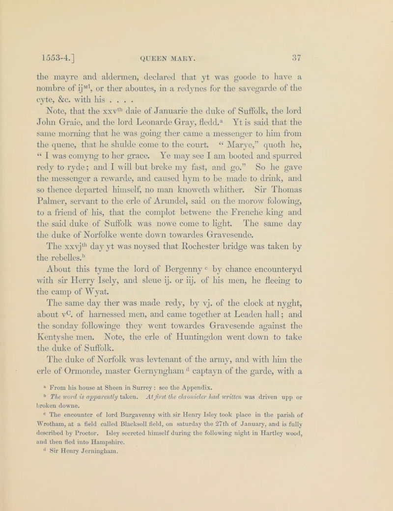 the mayre and aldermen, declared that yt was goode to have a nombre of ij™', or ther aboutes, in a redynes for the savegarde of the eye, See: with hiswe win: Note, that the xxv daie of Januarie the duke of Suffolk, the lord John Graie, and the lord Leonarde Gray, fledd.2 Yt is said that the same morning that he was going ther came a messenger to him from the quene, that he shulde come to the court. “ Marye,” quoth he, “ T was comyng to her grace. Ye may see I am booted and spurred redy to ryde; and I will but breke my fast, and go.” So he gave the messenger a rewarde, and caused hym to be made to drink, and so thence departed himself, no man knoweth whither. Sir Thomas Palmer, servant to the erle of Arundel, said on the morow folowing, to a friend of his, that the complot betwene the Frenche king and the said duke of Suffolk was nowe come to light. The same day the duke of Norfolke wente down towardes Gravesende. The xxyj day yt was noysed that Rochester bridge was taken by the rebelles.” About this tyme the lord of Bergenny° by chance encounteryd with sir Herry Isely, and sleue ij. or ij. of his men, he fleeing to the camp of Wyat. The same day ther was made redy, by vj. of the clock at nyght, about v©. of harnessed men, and came together at Leaden hall; and the sonday followinge they went towardes Gravesende against the Kentyshe men. Note, the erle of Huntingdon went down to take the duke of Suffolk. The duke of Norfolk was levtenant of the army, and with him the erle of Ormonde, master Gernyngham “ captayn of the garde, with a * From his house at Sheen in Surrey: see the Appendix. &gt; The word is apparently taken. At first the chronicler had written was driven upp or broken downe. ¢ The encounter of lord Burgavenny with sir Henry Isley took place in the parish of Wrotham, at a field called Blacksoll field, on saturday the 27th of January, and is fully described by Proctor. Isley secreted himself during the following night in Hartley wood, and then fled into Hampshire. “ Sir Henry Jerningham,