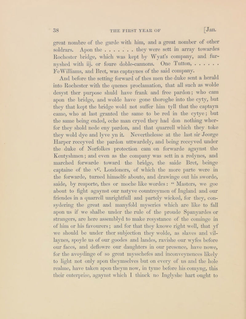 great nombre of the garde with him, and a great nomber of other soldrars, pon the +5 aso they were sett in array towardes Rochester bridge, which was kept by Wyat’s company, and fur- nyshed with iij. or foure doble-cannons. One Tutton,...... FeWilliams, and Bret, was captaynes of the said company. And before the setting forward of thes men the duke sent a herald into Rochester with the quenes proclamation, that all such as wolde desyst ther purpose shuld have frank and free pardon; who cam apon the bridge, and wolde have gone thoroghe into the cyty, but they that kept the bridge wold not suffer him tyll that the captayn came, who at last granted the same to be red in the cytye; but the same being ended, eche man cryed they had don nothing wher- for they shold nede eny pardon, and that quarrell which they toke they wold dye and lyve yn it. Neverthelesse at the last sir Jeorge Harper receyved the pardon uttwardely, and being receyved under the duke of Norfolkes protection cam on forwarde agaynst the Kentyshmen ; and even as the company was sett in a redynes, and marched forwarde toward the bridge, the saide Bret, beinge captaine of the v©. Londoners, of which the more parte were in the forwarde, turned himselfe aboute, and drawinge out his sworde, saide, by reaporte, thes or moche like wordes: “ Masters, we goe about to fight agaynst our natyve countreymen of Ingland and our friendes in a quarrell unrightfull and partely wicked, for they, con- sydering the great and manyfold myseries which are like to fall apon us if we shalbe under the rule of the proude Spanyardes or strangers, are here assemblyd to make resystance of the cominge in of him or his favourers; and for that they knowe right well, that yf we should be under ther subjection they wolde, as slayes and vil- laynes, spoyle us of our goodes and landes, ravishe our wyfes before our faces, and deflowre our daughters in our presence, have nowe, for the avoydinge of so great mysschefes and inconveynences likely to light not only apon theymselves but on every of us and the hole realmne, have taken apon theym now, in tyme before his comyng, this their enterprise, agaynst which I thinck no Inglyshe hart ought to