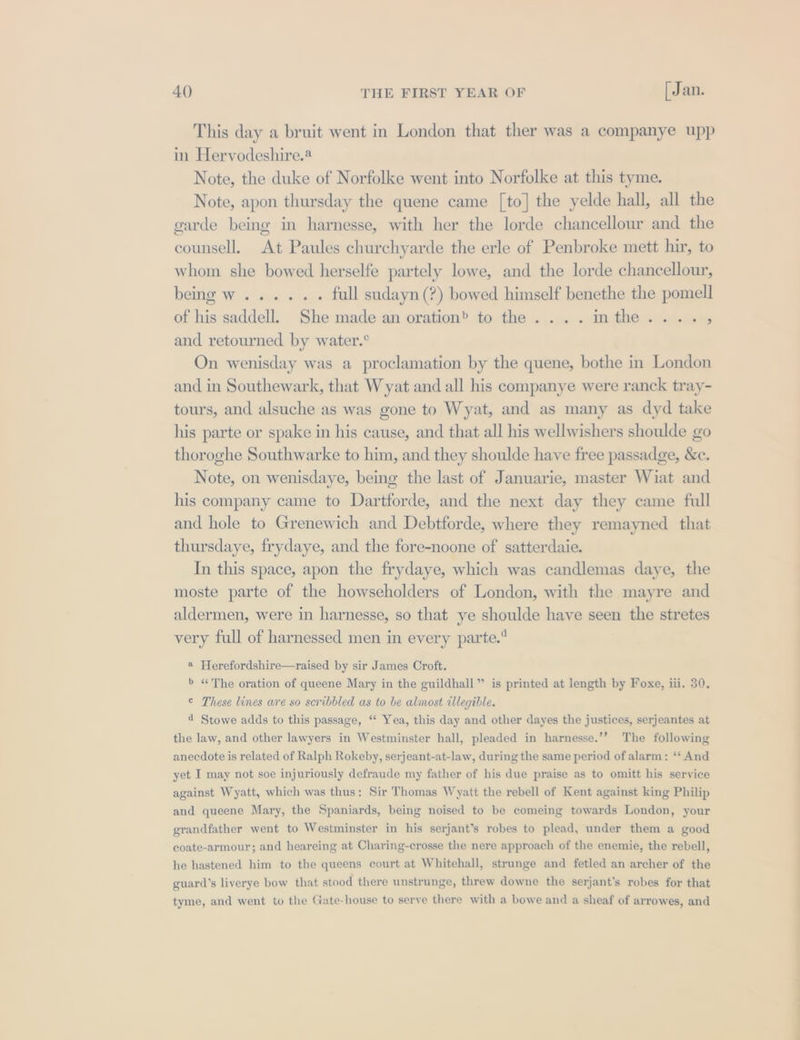 This day a bruit went in London that ther was a companye upp in Hervodeshire.® Note, the duke of Norfolke went into Norfolke at this tyme. Note, apon thursday the quene came [to] the yelde hall, all the garde being in harnesse, with her the lorde chancellour and the counsell. At Paules churchyarde the erle of Penbroke mett hir, to whom she bowed herselfe partely lowe, and the lorde chancellour, being w...... full sudayn(?) bowed himself benethe the pomell of his saddell. She made an oration’ to the. ...inthe...., and retourned by water.° On wenisday was a proclamation by the quene, bothe in London and in Southewark, that Wyat and all his companye were ranck tray- tours, and alsuche as was gone to Wyat, and as many as dyd take his parte or spake in his cause, and that all his wellwishers shoulde go thoroghe Southwarke to him, and they shoulde have free passadge, &amp;c. Note, on wenisdaye, being the last of Januarie, master Wiat and his company came to Dartforde, and the next day they came full and hole to Grenewich and Debtforde, where they remayned that thursdaye, frydaye, and the fore-noone of satterdaie. In this space, apon the frydaye, which was candlemas daye, the moste parte of the howseholders of London, with the mayre and aldermen, were in harnesse, so that ye shoulde have seen the stretes very full of harnessed men in every parte. a Herefordshire—raised by sir James Croft. b «The oration of queene Mary in the guildhall” is printed at length by Foxe, iii. 30. © These lines are so scribbled as to be almost illegible. 4 Stowe adds to this passage, ‘‘ Yea, this day and other dayes the justices, serjeantes at the law, and other lawyers in Westminster hall, pleaded in harnesse.’”’ The following anecdote is related of Ralph Rokeby, serjeant-at-law, during the same period of alarm: “‘ And yet I may not soe injuriously defraude my father of his due praise as to omitt his service against Wyatt, which was thus: Sir Thomas Wyatt the rebell of Kent against king Philip and queene Mary, the Spaniards, being noised to be comeing towards London, your grandfather went to Westminster in his serjant’s robes to plead, under them a good coate-armour; and heareing at Charing-crosse the nere approach of the enemie, the rebell, he hastened him to the queens court at Whitehall, strunge and fetled an archer of the guard’s liverye bow that stood there unstrunge, threw downe the serjant’s robes for that tyme, and went to the Gate-house to serve there with a bowe and a sheaf of arrowes, and a ed