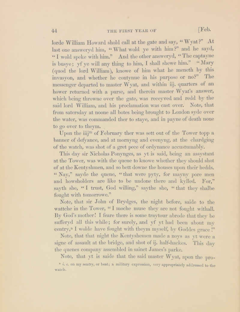 lorde William Howard shold call at the gate and say, “ Wyat?” At last one answeryd him, “ What wold ye with him?” and he sayd, “T wold speke with him.” And the other answeryd, “The captayne is busye; yf ye will any thing to him, I shall shewe him.” “ Mary (quod the lord William), knowe of him what he meneth by this invasyon, and whether he contynue in his purpose or no?” The messenger departed to master Wyat, and within iij. quarters of an hower returned with a purse, and therein master Wyat’s answer, which being throwne over the gate, was receyved and redd by the said lord William, and his proclamation was cast over. Note, that from satersday at noone all botes being brought to London syde over the water, was commanded ther to staye, and in payne of death none to go over to theym. Upon the iiij® of February ther was sett out of the Tower topp a banner of defyance, and at mornyng and evenyng, at the chardging of the watch, was shot of a gret pece of ordynance accustumably. This day sir Nicholas Ponynges, as yt is said, being an assystant at the Tower, was with the quene to knowe whether they should shot of at the Kentyshmen, and so bett downe the houses upon their hedds. « Nay,” sayde the quene, “that were pyty, for mayny pore men and howsholders are like to be undone there and kylled. For,” sayth she, “I trust, God willing,” saythe she, “that they shalbe fought with tomorrowe.” Note, that sir John of Brydges, the night before, saide to the wattche in the Tower, “I moche muse they are not fought withall. By God’s mother! I feare there is some traytour abrode that they be sufferyd all this while; for surely, and yf yt had been about my centry,* I wolde have fought with theym myself, by Goddes crace » Note, that that night the Kentyshemen made a noys as yt were a signe of assault at the bridge, and shot of ij. half-hackes, This day the quenes company assembled in sainct James’s parke. Note, that yt is saide that the said master Wyat, apon the pro- * 7, €. on my sentry, or beat; a military expression, very appropriately addressed to the watch.