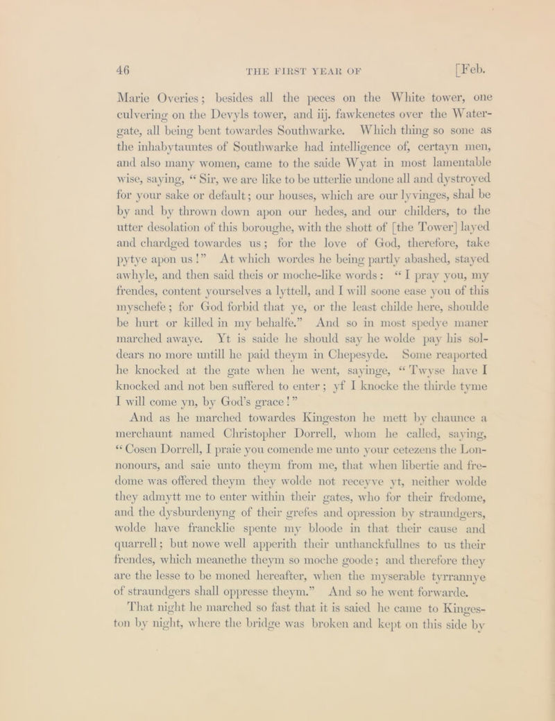 Marie Overies; besides all the peces on the White tower, one culvering on the Devyls tower, and iij. fawkenetes over the Water- gate, all being bent towardes Southwarke. Which thing so sone as the inhabytauntes of Southwarke had intelligence of, certayn men, and also many women, came to the saide Wyat in most lamentable wise, saying, “ Sir, we are like to be utterlie undone all and dystroyed for your sake or default; our houses, which are our lyvinges, shal be by and by thrown down apon our hedes, and our childers, to the utter desolation of this boroughe, with the shott of [the Tower] layed and chardged towardes us; for the love of God, therefore, take pytye apon us!” At which wordes he being partly abashed, stayed awhyle, and then said theis or moche-like words: ‘I pray you, my frendes, content yourselves a lyttell, and I will soone ease you of this myschefe ; for God forbid that ye, or the least childe here, shoulde be hurt or killed in my behalfe.” And so in most spedye maner marched awaye. Yt is saide he should say he wolde pay his sol- dears no more untill he paid theym im Chepesyde. Some reaported he knocked at the gate when he went, sayinge, “ 'Twyse have I knocked and not ben suffered to enter; yf I knocke the thirde tyme I will come yn, by God’s grace!” And as he marched towardes Kingeston he mett by chaunce a merchaunt named Christopher Dorrell, whom he called, saying, **Cosen Dorrell, I praie you comende me unto your cetezens the Lon- nonours, and saie unto theym from me, that when libertie and fre- dome was offered theym they wolde not receyve yt, neither wolde they admytt me to enter within their gates, who for their fredome, and the dysburdenyng of their grefes and opression by straundgers, wolde have francklie spente my bloode in that their cause and quarrell; but nowe well apperith their unthanckfullnes to us their frendes, which meanethe theym so moche goode; and therefore they are the lesse to be moned hereafter, when the myserable tyrrannye of straundgers shall oppresse theym.” And so he went forwarde. That night he marched so fast that it is saied he came to Kinges- ton by night, where the bridge was broken and kept on this side by