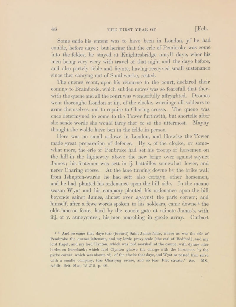 Some saide his entent was to have been in London, yf he had coulde, before daye; but hering that the erle of Pembroke was come into the feldes, he stayed at Knightesbridge untyll daye, wher his men being very wery with travel of that night and the daye betore, and also partely feble and faynte, having receyved small sustenance since ther comyng out of Southwarke, rested. The quenes scout, apon his retourne to the court, declared their coming to Brainforde, which subden newes was so fearefull that ther- with the quene and all the court was wonderfully affryghted. Dromes went thoroughe London at iiij. of the clocke, warninge all soldears to arme themselves and to repaire to Charing crosse. ‘The quene was once determyned to come to the Tower furthwith, but shortelie after she sende worde she would tarry ther to se the uttermost. Mayny thought she wolde have ben in the felde in person. Here was no small a-dowe in London, and likewise the Tower made great preparation of defence. By x. of the clocke, or some- what more, the erle of Penbroke had set his troopp of horsemen on the hill in the higheway above the new brige over against saynct James; his footemen was sett in ij. battailles somewhat lower, and nerer Charing crosse. At the lane turning downe by the brike wall from Islington-warde he had sett also certayn other horsemen, and he had planted his ordenance apon the hill side. In the meane season Wyat and his company planted his ordenance apon the hill beyonde sainct James, almost over agaynst the park corner; and himself, after a fewe words spoken to his soldears, came downe @ the olde lane on foote, hard by the courte gate at saincte James’s, with iij. or v. auncyentes ; his men marching in goode array. Cutbart a “ And so came that daye toar (toward) Saint James felde, where as was the erle of Pembroke the quenes leftenant, and my lorde prevy seale [the earl of Bedford], and my lord Paget, and my lord Clynton, which was lord marshall of the campe, with dyvars oder lordes on horseback; which lord Clynton ghawe the charge with the horsemen by the parke corner, which was aboute xij. of the clocke that daye, and Wyat so passed hym selve with a smalle company, toar Charryng crosse, and so toar Flet streate,’’? &amp;e. MS. Addit. Brit. Mus, 15,215, p. 40.