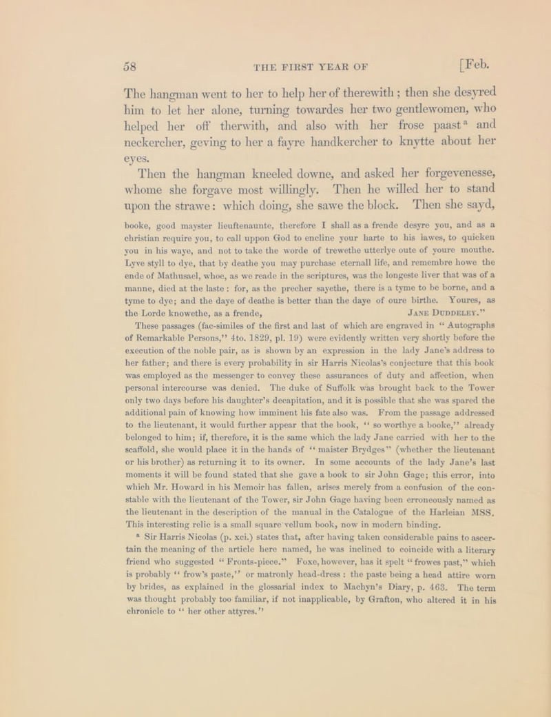 The hangman went to her to help her of therewith ; then she desyred him to let her alone, turning towardes her two gentlewomen, who helped her off therwith, and also with her frose paast* and neckercher, geving to her a fayre handkercher to knytte about her eyes. Then the hangman kneeled downe, and asked her forgevenesse, whome she forgave most willingly. Then he willed her to stand upon the strawe: which doing, she sawe the block. Then she sayd, booke, good mayster lieuftenaunte, therefore I shall as a frende desyre you, and as a christian require you, to call uppon God to encline your harte to his lawes, to quicken you in his waye, and not to take the worde of trewethe utterlye oute of youre mouthe. Lyve styll to dye, that by deathe you may purchase eternall life, and remembre howe the ende of Mathusael, whoe, as we reade in the scriptures, was the longeste liver that was of a manne, died at the laste: for, as the precher sayethe, there is a tyme to be borne, and a tyme to dye; and the daye of deathe is better than the daye of oure birthe. Youres, as the Lorde knowethe, as a frende, JANE DUDDELEY.” These passages (fac-similes of the first and last of which are engraved in “ Autographs of Remarkable Persons,’’ 4to. 1829, pl. 19) were evidently written very shortly before the execution of the noble pair, as is shown by an expression in the lady Jane’s address to her father; and there is every probability in sir Harris Nicolas’s conjecture that this book was employed as the messenger to convey these assurances of duty and affection, when personal intercourse was denied. The duke of Suffolk was brought back to the Tower only two days before his daughter’s decapitation, and it is possible that she was spared the additional pain of knowing how imminent his fate also was. From the passage addressed to the lieutenant, it would further appear that the book, ‘‘ so worthye a booke,’’ already belonged to him; if, therefore, it is the same which the lady Jane carried with her to the scaffold, she would place it in the hands of ‘‘ maister Brydges’”’ (whether the lieutenant or his brother) as returning it to its owner. In some accounts of the lady Jane’s last moments it will be found stated that she gave a book to sir John Gage; this error, into which Mr. Howard in his Memoir has fallen, arises merely from a confusion of the con- stable with the lieutenant of the Tower, sir John Gage having been erroneously named as the lieutenant in the description of the manual in the Catalogue of the Harleian MSS, This interesting relic is a small square’vellum book, now in modern binding. ® Sir Harris Nicolas (p. xci.) states that, after having taken considerable pains to ascer- tain the meaning of the article here named, he was inclined to coincide with a literary friend who suggested ‘“‘ Fronts-piece.” Foxe, however, has it spelt ‘‘ frowes past,”’ which is probably ‘‘ frow’s paste,’’? or matronly head-dress : the paste being a head attire worn by brides, as explained in the glossarial index to Machyn’s Diary, p. 463. The term was thought probably too familiar, if not inapplicable, by Grafton, who altered it in his chronicle to ‘‘ her other attyres.”’