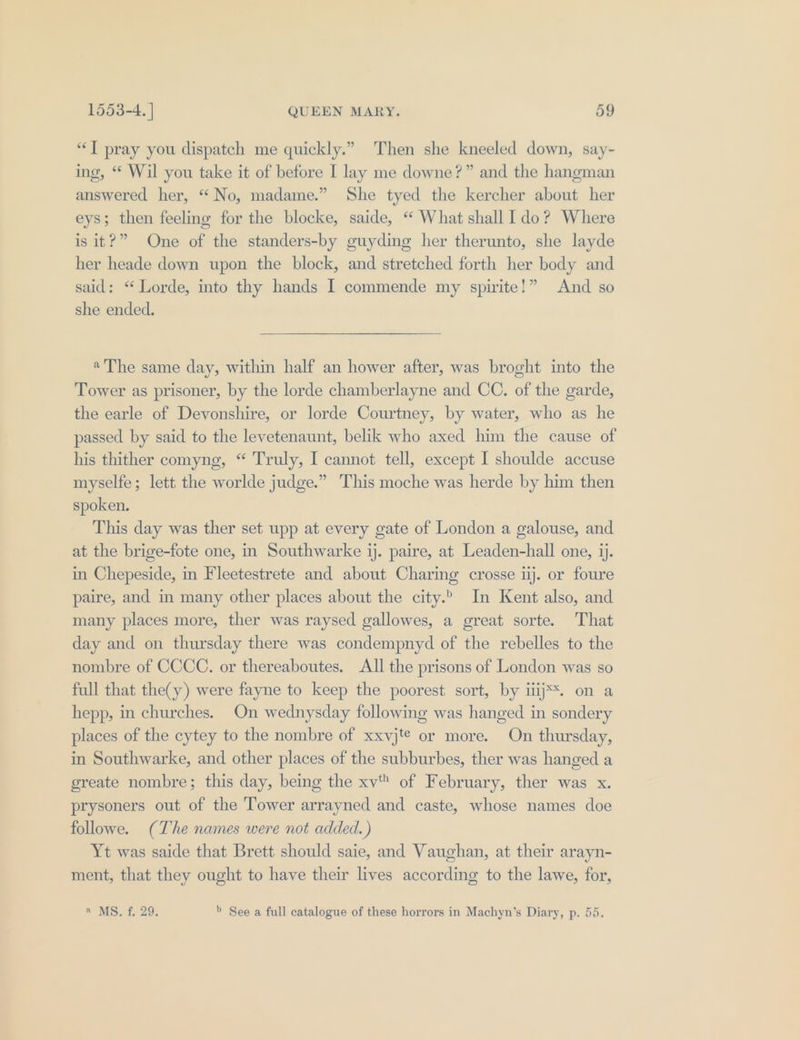 ‘JT pray you dispatch me quickly.” Then she kneeled down, say- ing, “ Wil you take it of before I lay me downe?” and the hangman answered her, “No, madame.” She tyed the kercher about her eys; then feeling for the blocke, saide, ‘ What shall Ido? Where is it?” One of the standers-by guyding her therunto, she layde her heade down upon the block, and stretched forth her body and said: “ Lorde, into thy hands I commende my spirite!” And so she ended. «The same day, within half an hower after, was broght into the Tower as prisoner, by the lorde chamberlayne and CC. of the garde, the earle of Devonshire, or lorde Courtney, by water, who as he passed by said to the levetenaunt, belik who axed him the cause of his thither comyng, “ Truly, I cannot tell, except I shoulde accuse myselfe; lett the worlde judge.” This moche was herde by him then spoken. This day was ther set upp at every gate of London a galouse, and at the brige-fote one, in Southwarke ij. paire, at Leaden-hall one, ij. in Chepeside, in Fleetestrete and about Charing crosse ij. or foure paire, and in many other places about the city.” In Kent also, and many places more, ther was raysed gallowes, a great sorte. That day and on thursday there was condempnyd of the rebelles to the nombre of CCCC. or thereaboutes. All the prisons of London was so full that the(y) were fayne to keep the poorest sort, by ij*. on a hepp, in churches. On wednysday following was hanged in sondery places of the cytey to the nombre of xxvj'€ or more. On thursday, in Southwarke, and other places of the subburbes, ther was hanged a greate nombre; this day, being the xv of February, ther was x. prysoners out of the Tower arrayned and caste, whose names doe followe. (The names were not added.) Yt was saide that Brett should saie, and Vaughan, at their arayn- ment, that they ought to have their lives according to the lawe, for, wv MS. f 29; &gt; See a full catalogue of these horrors in Machyn’s Diary, p. 55.