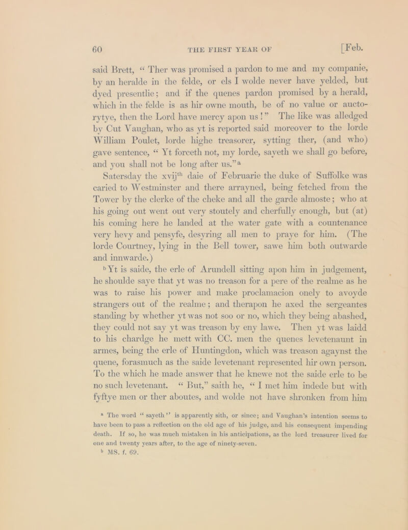 said Brett, “ Ther was promised a pardon to me and my companie, by an heralde in the felde, or els I wolde never have yelded, but dyed presentlie; and if the quenes pardon promised by a herald, which in the felde is as hir owne mouth, be of no value or aucto- rytye, then the Lord have mercy apon us!” The like was alledged by Cut Vaughan, who as yt is reported said moreover to the lorde William Poulet, lorde highe treasorer, sytting ther, (and who) gave sentence, “ Yt forceth not, my lorde, sayeth we shall go before, and you shall not be long after us.” Satersday the xvij daie of Februarie the duke of Suffolke was caried to Westminster and there arrayned, being fetched from the Tower by the clerke of the cheke and all the garde almoste; who at his going out went out very stoutely and cherfully enough, but (at) his coming here he landed at the water gate with a countenance very hevy and pensyfe, desyring all men to praye for him. (The lorde Courtney, lying in the Bell tower, sawe him both outwarde and innwarde. ) »Yt is saide, the erle of Arundell sitting apon him in judgement, he shoulde saye that yt was no treason for a pere of the realme as he was to raise his power and make proclamacion onely to avoyde strangers out of the realme; and therapon he axed the sergeantes standing by whether yt was not soo or no, which they being abashed, they could not say yt was treason by eny lawe. Then yt was laidd to his chardge he mett with CC. men the quenes levetenaunt in armes, being the erle of Huntingdon, which was treason agaynst the quene, forasmuch as the saide levetenant represented hir own person. To the which he made answer that he knewe not the saide erle to be no such levetenant. ‘ But,” saith he, “ I met him indede but with fyftye men or ther aboutes, and wolde not have shronken from him ® The word “ sayeth’’ is apparently sith, or since; and Vaughan’s intention seems to have been to pass a reflection on the old age of his judge, and his consequent impending death. If so, he was much mistaken in his anticipations, as the lord treasurer lived for one and twenty years after, to the age of ninety-seven. b MS, f, 69,