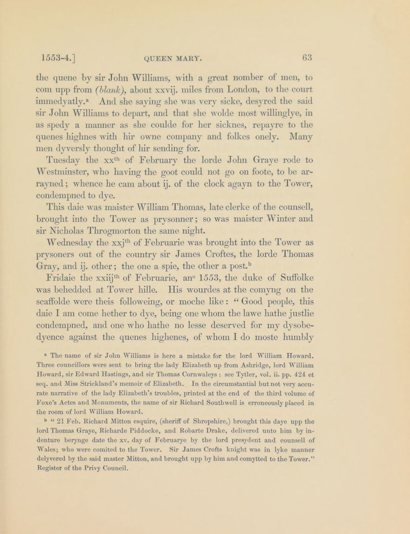 the quene by sir John Williams, with a great nomber of men, to com upp from (blank), about xxvij. miles from London, to the court immedyatly.2 And she saying she was very sicke, desyred the said sir John Williams to depart, and that she wolde most willinglye, in as spedy a manner as she coulde for her sicknes, repayre to the quenes highnes with hir owne company and folkes onely. Many men dyversly thought of hir sending for. Tuesday the xxt* of February the lorde John Graye rode to Westminster, who having the goot could not go on foote, to be ar- rayned; whence he cam about ij. of the clock agayn to the Tower, condempned to dye. This daie was maister William Thomas, late clerke of the counsell, brought into the Tower as prysonner; so was maister Winter and sir Nicholas Throgmorton the same night. Wednesday the xxj of Februarie was brought into the Tower as prysoners out of the country sir James Croftes, the lorde Thomas Gray, and ij. other; the one a spie, the other a post.? Fridaie the xxiij* of Februarie, an° 1553, the duke of Suffolke was behedded at Tower hille. His wourdes at the comyng on the scaffolde were theis followeing, or moche like: “Good people, this daie I am come hether to dye, being one whom the lawe hathe justlie condempned, and one who hathe no lesse deserved for my dysobe- dyence against the quenes highenes, of whom I do moste humbly * The name of sir John Williams is here a mistake for the lord William Howard. Three councillors were sent to bring the lady Elizabeth up from Ashridge, lord William Howard, sir Edward Hastings, and sir Thomas Cornwaleys: see Tytler, vol. ii. pp. 424 et seq. and Miss Strickland’s memoir of Elizabeth. In the circumstantial but not very accu- rate narrative of the lady Elizabeth’s troubles, printed at the end of the third volume of Foxe’s Actes and Monuments, the name of sir Richard Southwell is erroneously placed in the room of lord William Howard. b « 91 Feb. Richard Mitton esquire, (sheriff of Shropshire,) brought this daye upp the lord Thomas Graye, Richarde Piddocke, and Robarte Drake, delivered unto him by in- denture berynge date the xv. day of Februarye by the lord presydent and counsell of Wales; who were comited to the Tower. Sir James Crofts knight was in lyke manner delyvered by the said master Mitton, and brought upp by him and comytted to the Tower.” Register of the Privy Council.