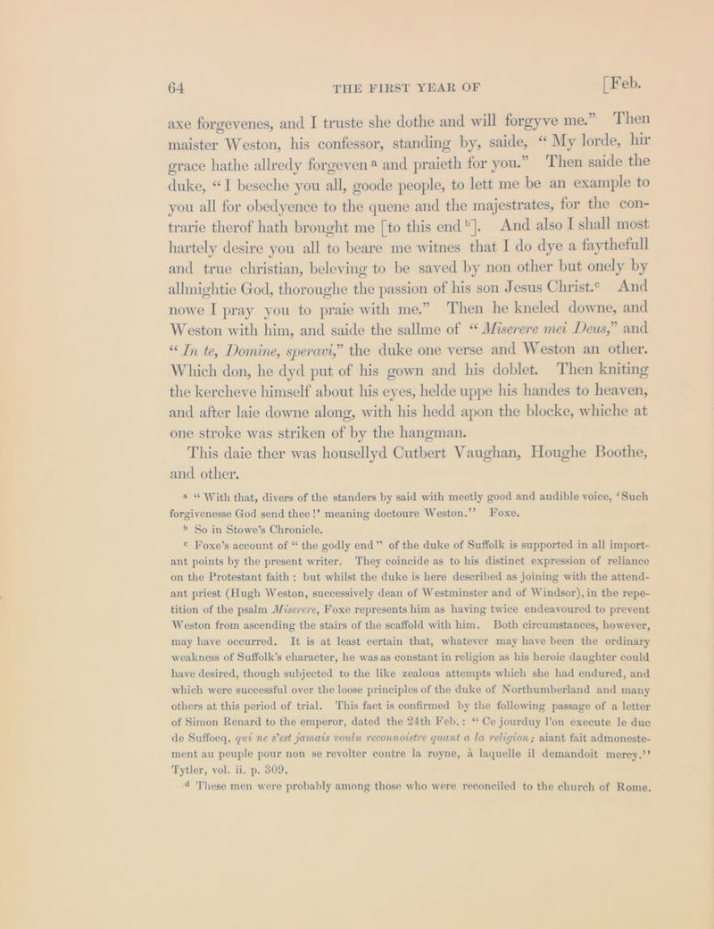 . 99. axe forgevenes, and I truste she dothe and will forgyve me. Then maister Weston, his confessor, standing by, saide, “ My lorde, hir 3 x . grace hathe allredy forgeven4 and praieth for you.” Then saide the duke, “I beseche you all, goode people, to lett me be an example to you all for obedyence to the quene and the majestrates, for the con- trarie therof hath brought me [to this end]. And also I shall most hartely desire you all to beare me witnes that I do dye a faythefull and true christian, beleving to be saved by non other but onely by allmightie God, thoroughe the passion of his son Jesus Christ.° And nowe I pray you to praie with me.” Then he kneled downe, and Weston with him, and saide the sallme of “ Miserere mei Deus,” and “In te, Domine, speravi,” the duke one verse and Weston an other. Which don, he dyd put of his gown and his doblet. ‘Then kniting the kercheve himself about his eyes, helde uppe his handes to heaven, and after laie downe along, with his hedd apon the blocke, whiche at one stroke was striken of by the hangman. This daie ther was housellyd Cuthbert Vaughan, Houghe Boothe, and other. a “ With that, divers of the standers by said with meetly good and audible voice, ‘Such forgivenesse God send thee!’ meaning doctoure Weston.’’ Foxe. &gt; So in Stowe’s Chronicle. © Foxe’s account of “ the godly end” of the duke of Suffolk is supported in all import- ant points by the present writer. They coincide as to his distinct expression of reliance on the Protestant faith: but whilst the duke is here described as joining with the attend- ant priest (Hugh Weston, successively dean of Westminster and of Windsor), in the repe- tition of the psalm Mserere, Foxe represents him as having twice endeavoured to prevent Weston from ascending the stairs of the scaffold with him. Both circumstances, however, may have occurred. It is at least certain that, whatever may have been the ordinary weakness of Suffolk’s character, he was as constant in religion as his heroic daughter could have desired, though subjected to the like zealous attempts which she had endured, and which were successful over the loose principles of the duke of Northumberland and many others at this period of trial. This fact is confirmed by the following passage of a letter of Simon Renard to the emperor, dated the 24th Feb.: “* Ce jourduy l'on execute le duc de Suffoeq, qui ne s’est jamais voulu reconnoistre quant a la religion; aiant fait admoneste- ment au peuple pour non se revolter contre la royne, a laquelle il demandoit merey,’’ Tytler, vol. ii. p. 309. 4 These men were probably among those who were reconciled to the church of Rome.