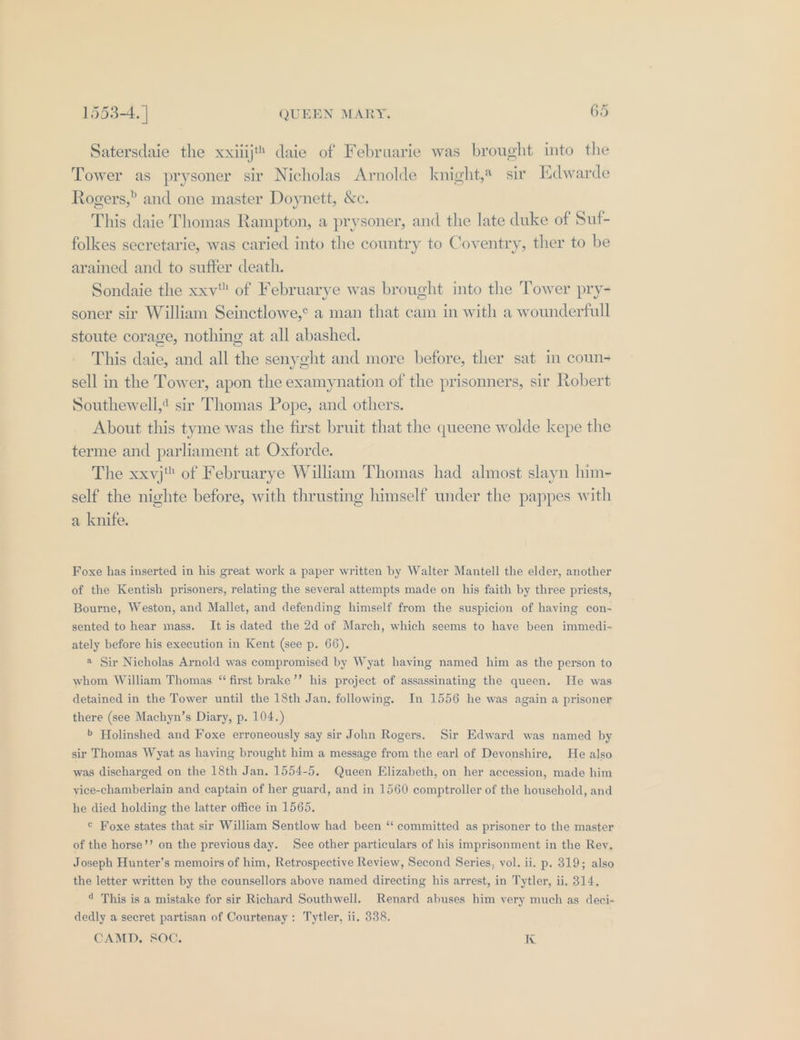 Satersdaie the xxiiijt® daie of Februarie was brought into the Tower as prysoner sir Nicholas Arnolde knight,® sir [Edwarde Rogers,” and one master Doynett, &amp;c. This daie Thomas Rampton, a prysoner, and the late duke of Suf- folkes secretarie, was caried into the country to Coventry, ther to be arained and to suffer death. Sondaie the xxv of Februarye was brought into the Tower pry- soner sir William Seinctlowe,¢ a man that cam in with a wounderfull stoute corage, nothing at all abashed. This daie, and all the senyght and more before, ther sat in coun- sell in the Tower, apon the examynation of the prisonners, sir Robert Southewell,¢ sir Thomas Pope, and others. About this tyme was the first bruit that the queene wolde kepe the terme and parliament at Oxforde. The xxyj of Februarye William Thomas had almost slayn him- self the nighte before, with thrusting himself under the pappes with a knife. Foxe has inserted in his great work a paper written by Walter Mantell the elder, another of the Kentish prisoners, relating the several attempts made on his faith by three priests, Bourne, Weston, and Mallet, and defending himself from the suspicion of having con- sented to hear mass. It is dated the 2d of March, which seems to haye been immedi- ately before his execution in Kent (see p. 66), a Sir Nicholas Arnold was compromised by Wyat having named him as the person to whom William Thomas “ first brake’’ his project of assassinating the queen. He was detained in the Tower until the 18th Jan. following. Im 1556 he was again a prisoner there (see Machyn’s Diary, p. 104.) &gt; Holinshed and Foxe erroneously say sir John Rogers. Sir Edward was named by sir Thomas Wyat as having brought him a message from the earl of Devonshire, He also was discharged on the 18th Jan. 1554-5, Queen Elizabeth, on her accession, made him yice-chamberlain and captain of her guard, and in 1560 comptroller of the household, and he died holding the latter office in 1565, © Foxe states that sir William Sentlow had been ‘“ committed as prisoner to the master of the horse’’ on the previous day. See other particulars of his imprisonment in the Rey, Joseph Hunter’s memoirs of him, Retrospective Review, Second Series, vol. ii. p. 319; also the letter written by the counsellors above named directing his arrest, in Tytler, ii. 314, 4 This is a mistake for sir Richard Southwell. Renard abuses him very much as deci- dedly a secret partisan of Courtenay: Tytler, ii. 338. CAMD. SOC. I