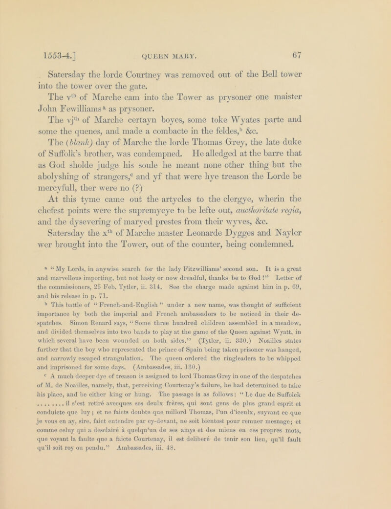Satersday the lorde Courtney was removed out of the Bell tower into the tower over the gate. The vt of Marche cam into the Tower as prysoner one maister John Fewilliams* as prysoner. The vj of Marche certayn boyes, some toke Wyates parte and some the quenes, and made a combacte in the feldes,? &amp;c. The (blank) day of Marche the lorde Thomas Grey, the late duke of Suffolk’s brother, was condempned. He alledged at the barre that as God sholde judge his soule he meant none other thing but the abolyshing of strangers,° and yf that were hye treason the Lorde be mercyfull, ther were no (?) At this tyme came out the artycles to the clergye, wherin the chefest points were the supremycye to be lefte out, aucthoritate regia, and the dysevering of maryed prestes from their wyves, &amp;c. Satersday the x of Marche master Leonarde Dygges and Nayler wer brought into the Tower, out of the counter, being condemned. a “My Lords, in anywise search for the lady Fitzwilliams’ second son. It is a great and marvellous importing, but not hasty or now dreadful, thanks be to God!” Letter of the commissioners, 25 Feb, Tytler, ii. 314. See the charge made against him in p. 69, and his release in p. 71. 5 This battle of ‘“ French-and-English” under a new name, was thought of sufficient importance by both the imperial and French ambassadors to be noticed in their de- spatches. Simon Renard says, ‘‘Some three hundred children assembled in a meadow, and divided themselves into two bands to play at the game of the Queen against Wyatt, in which several have been wounded on both sides.’’ (Tytler, ii. 330.) Noailles states further that the boy who represented the prince of Spain being taken prisoner was hanged, and narrowly escaped strangulation. ‘The queen ordered the ringleaders to be whipped and imprisoned for some days. (Ambassades, iii. 130.) © A much deeper dye of treason is assigned to lord Thomas Grey in one of the despatches of M. de Noailles, namely, that, perceiving Courtenay’s failure, he had determined to take his place, and be either king or hung. The passage is as follows: ‘‘ Le due de Suffolek -se.ee-.il s’est retiré avecques ses deulx fréres, qui sont gens de plus grand esprit et conduicte que luy; et ne faicts doubte que millord Thomas, l’un d’iceulx, suyvant ce que je vous en ay, sire, faict entendre par cy-devant, ne soit bientost pour remuer mesnage; et comme celuy qui a desclairé a quelqu’un de ses amys et des miens en ces propres mots, que voyant la faulte que a faicte Courtenay, il est deliberé de tenir son lieu, qu’il fault qw’il soit roy ou pendu.” Ambassades, iii. 48.