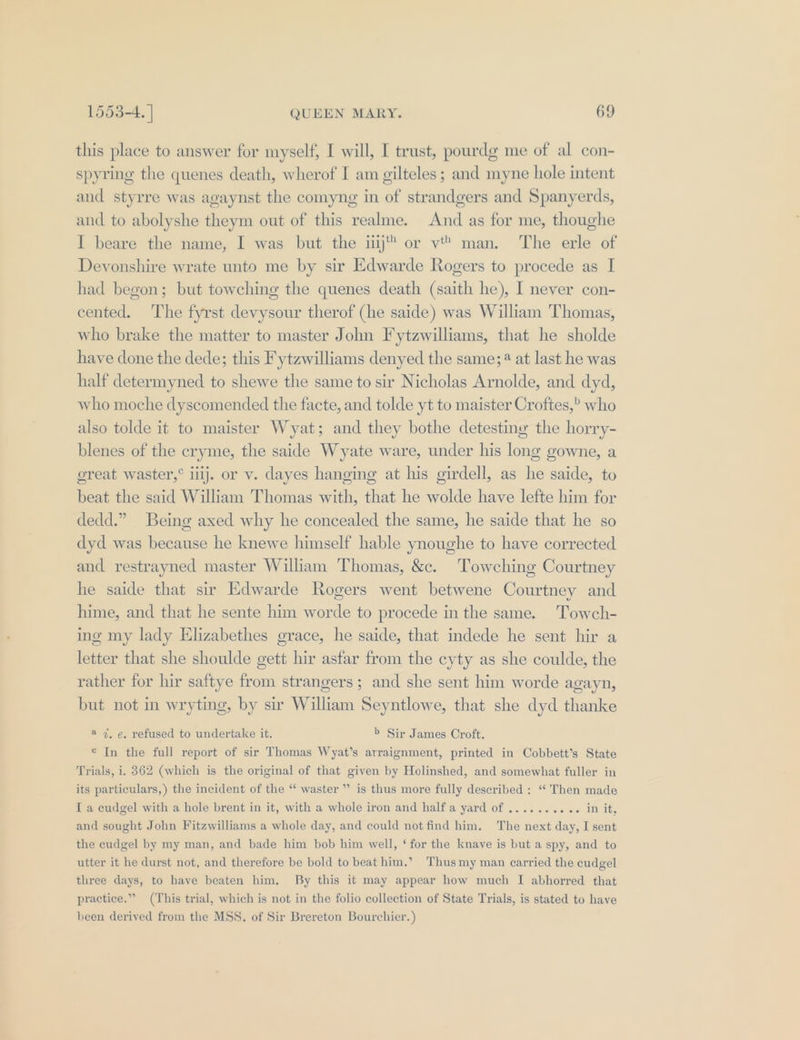 this place to answer for myself, I will, I trust, pourdg me of al con- spyring the quenes death, wherof I am gilteles; and myne hole intent and styrre was agaynst the comyng in of strandgers and Spanyerds, and to abolyshe theym out of this realme. And as for me, thoughe I beare the name, I was but the ij or vt man. The erle of Devonshire wrate unto me by sir Edwarde Rogers to procede as I had begon; but towching the quenes death (saith he), I never con- cented. The fyrst devysour therof (he saide) was William Thomas, who brake the matter to master John F ytzwilliams, that he sholde have done the dede; this F ytzwilliams denyed the same; ® at last he was half determyned to shewe the same to sir Nicholas Arnolde, and dyd, who moche dyscomended the facte, and tolde yt to maister Croftes,” who also tolde it to maister Wyat; and they bothe detesting the horry- blenes of the cryme, the saide Wyate ware, under his long gowne, a oreat waster,° illj. or v. dayes hanging at his girdell, as he saide, to beat the said William Thomas with, that he wolde have lefte him for dedd.” Being axed why he concealed the same, he saide that he so dyd was because he knewe himself hable ynoughe to have corrected and restrayned master William Thomas, &amp;c. ‘Towching Courtney he saide that su’ Edwarde Rogers went betwene Courtney and hime, and that he sente him worde to procede in the same. Towch- ing my lady Elizabethes grace, he saide, that indede he sent hir a letter that she shoulde gett hir asfar from the cyty as she coulde, the rather for hir saftye from strangers ; and she sent him worde agayn, but not in wryting, by sir William Seyntlowe, that she dyd thanke a 7, e. refused to undertake it. b Sir James Croft. © In the full report of sir Thomas Wyat’s arraignment, printed in Cobbett’s State Trials, i. 362 (which is the original of that given by Holinshed, and somewhat fuller in ” is thus more fully described : “ Then made I a cudgel with a hole brent in it, with a whole iron and half a yard of .......... in it, its particulars,) the incident of the ‘‘ waster and sought John Fitzwilliams a whole day, and could not find him. The next day, I sent the cudgel by my man, and bade him bob him well, ‘for the knave is but a spy, and to utter it he durst not, and therefore be bold to beat him.’ Thus my man carried the cudgel three days, to haye beaten him. By this it may appear how much I abhorred that practice.” (This trial, which is not in the folio collection of State Trials, is stated to have been derived from the MSS, of Sir Brereton Bourchier.)