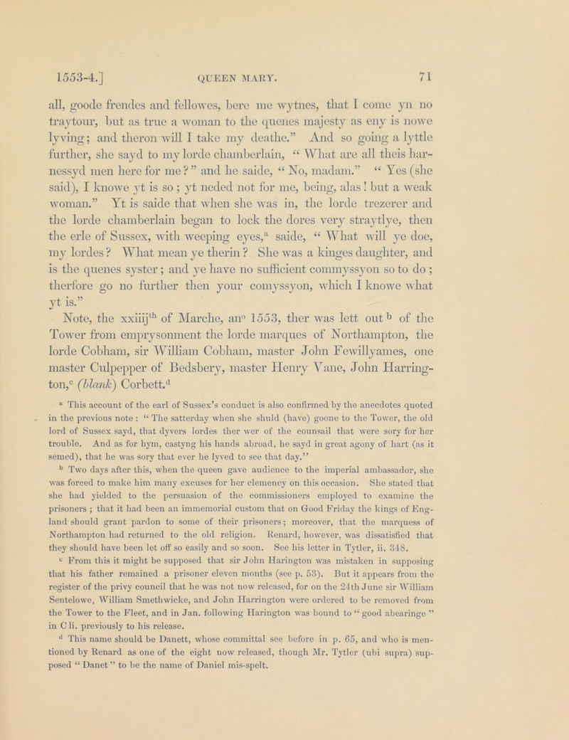 all, goode frendes and fellowes, bere me wytnes, that [ come yn no traytour, but as true a woman to the quenes majesty as eny is nowe lyving; and theron will I take my deathe.” And so going a lyttle further, she sayd to my lorde chamberlain, ‘ What are all theis har- nessyd men here for me?” and he saide, “ No, madam.” ‘* Yes (she said), I knowe yt is so; yt neded not for me, being, alas! but a weak woman.” Yt is saide that when she was in, the lorde trezerer and the lorde chamberlain began to lock the dores very straytlye, then the erle of Sussex, with weeping eyes,* saide, “ What will ye doe, my lordes? What mean ye therm? She was a kinges daughter, and is the quenes syster; and ye have no sufficient commyssyon so to do ; therfore go no further then your comyssyon, which I knowe what yt is.” Note, the xxiiij of Marche, an° 1553, ther was lett out» of the Tower from emprysonment the lorde marques of Northampton, the lorde Cobham, sir William Cobham, master John Fewillyames, one master Culpepper of Bedsbery, master Henry Vane, John Harring- ton,° (blank) Corbett.* a This account of the earl of Sussex’s conduct is also confirmed by the anecdotes quoted in the previous note: “ The satterday when she shuld (have) goone to the Tower, the old lord of Sussex sayd, that dyvers lordes ther wer of the counsail that were sory for her trouble. And as for hym, castyng his hands abroad, he sayd in great agony of hart (as it semed), that he was sory that ever he lyved to see that day.’’ &gt; Two days after this, when the queen gave audience to the imperial ambassador, she was forced to make him many excuses for her clemency on this occasion. She stated that she had yielded to the persuasion of the commissioners employed to examine the prisoners ; that it had been an immemorial custom that on Good Friday the kings of Eng- land should grant pardon to some of their prisoners; moreover, that the marquess of Northampton had returned to the old religion. Renard, however, was dissatisfied that they should have been let off so easily and so soon. See his letter in Tytler, ii. 348. « From this it might be supposed that sir John Harington was mistaken in supposing that his father remained a prisoner eleven months (see p. 53). But it appears from the register of the privy council that he was not now released, for on the 24th June sir William Sentelowe, William Smethwicke, and John Harrington were ordered to be removed from the Tower to the Fleet, and in Jan. following Harington was bound to “ good abearinge ” in Cli. previously to his release. 4 This name should be Danett, whose committal see before in p. 65, and who is men- tioned by Renard as one of the eight now released, though Mr. Tytler (ubi supra) sup- posed “ Danet ” to be the name of Daniel mis-spelt.