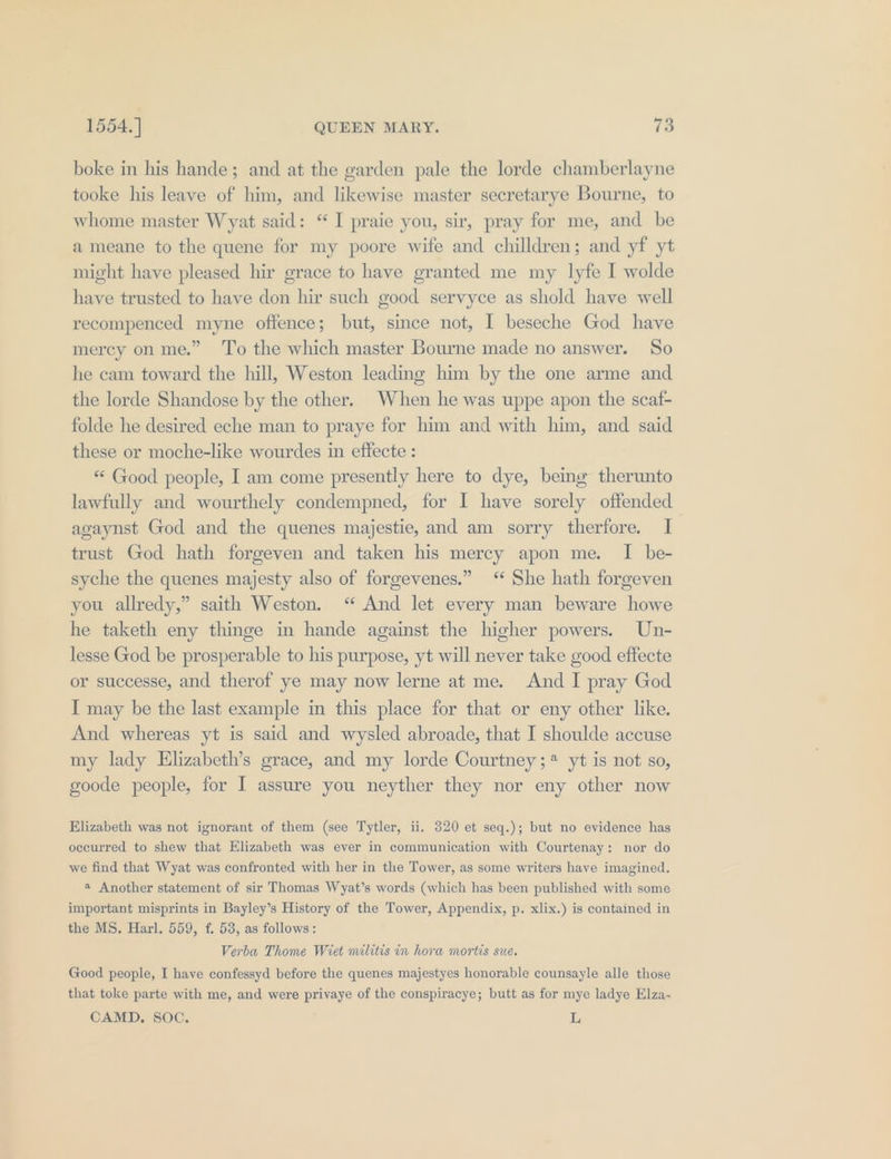 boke in his hande; and at the garden pale the lorde chamberlayne tooke his leave of him, and likewise master secretarye Bourne, to whome master Wyat said: “ I praie you, sir, pray for me, and be ameane to the quene for my poore wife and chilldren; and yf yt might have pleased hir grace to have granted me my lyfe I wolde have trusted to have don hir such good servyce as shold have well recompenced myne offence; but, since not, I beseche God have mercy on me.” ‘To the which master Bourne made no answer. So he cam toward the hill, Weston leading him by the one arme and the lorde Shandose by the other. When he was uppe apon the scaf- folde he desired eche man to praye for him and with him, and said these or moche-like wourdes in effecte : ** Good people, I am come presently here to dye, being therunto lawfully and wourthely condempned, for I have sorely offended agaynst God and the quenes majestie, and am sorry therfore. I trust God hath forgeven and taken his mercy apon me. I be- syche the quenes majesty also of forgevenes.” ‘ She hath forgeven you allredy,” saith Weston. “ And let every man beware howe he taketh eny thinge in hande against the higher powers. Un- lesse God be prosperable to his purpose, yt will never take good effecte or successe, and therof ye may now lerne at me. And I pray God I may be the last example in this place for that or eny other like. And whereas yt is said and wysled abroade, that I shoulde accuse my lady Elizabeth’s grace, and my lorde Courtney; * yt is not so, goode people, for I assure you neyther they nor eny other now Elizabeth was not ignorant of them (see Tytler, ii. 320 et seq.); but no evidence has occurred to shew that Elizabeth was ever in communication with Courtenay: nor do we find that Wyat was confronted with her in the Tower, as some writers have imagined. « Another statement of sir Thomas Wyat’s words (which has been published with some important misprints in Bayley’s History of the Tower, Appendix, p. xlix.) is contained in the MS. Harl. 559, f. 53, as follows: Verba Thome Wiet militis in hora mortis sue. Good people, I have confessyd before the quenes majestyes honorable counsayle alle those that toke parte with me, and were privaye of the conspiracye; butt as for mye ladye Elza- CAMD, SOC. L