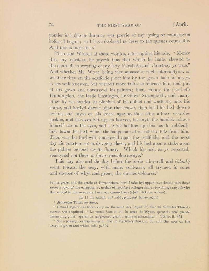 yonder in holde or durance was previe of my rysing or commotyon before I began; as I have declared no lesse to the quenes counsaille. And this is most true.” Then said Weston at those wordes, interrupting his tale, “‘ Merke this, my masters, he sayeth that that which he hathe shewed to the counsell in wryting of my lady Elizabeth and Courtney ys true.” And whether Mr. Wyat, being then amased at such interruptyon, or whether they on the scaffolde pluct him by the gown bake or no, yt is not well knowen, but without more talke he tourned him, and put of his gown and untrussyd his pointes; then, taking the (earl of) Huntingdon, the lorde Hastinges, sir Giles* Stranguesh, and many other by the handes, he plucked of his doblet and wastcote, unto his shirte, and knelyd downe upon the strawe, then laied his hed downe awhile, and rayse on his knees agayne, then after a fewe wourdes spoken, and his eyes lyft upp to heaven, he knytt the handekersheve himself about his eyes, and a lyttel holding upp his hands sobdenly laid downe his hed, which the hangeman at one stroke toke from him. Then was he forthwith quarteryd apon the scaffolde, and the next day his quarters set at dyverse places, and his hed apon a stake apon the galloss beyond saynte James. Which his hed, as ys reported, remayned not there x. dayes unstolne awaye.” This day also and the day before the lorde admyrall and (blank) went toward the seay, with many soldeares, all trymed in cotes and sloppes of whyt and grene, the quenes coloures.° bethes grace, and the yearle of Devonnshere, here I take hyt uppon mye deathe that theye never knewe of the conspiracye, nether of mye fyrst risinge; and as towchinge anye fawlte that is layd to theyre charge I can not accuse them (God I take in witnes). Le 11 die Aprilis an° 1554, pimo an® Marie regine. « Miscopied Thom. by Stowe. &gt; Renard says it was taken away on the same day (April 17) that sir Nicholas Throck- morton was acquitted: ‘Le meme jour on ota la teste de Wyatt, qu’avoit esté planté dessus ung gibet ; qu’est en Angleterre grande crime et schandale.” Tytler, ii. 374. © See a passage corresponding to this in Machyn’s Diary, p. 59, and the note on the livery of green and white, ibid. p. 397. T_T __— a |