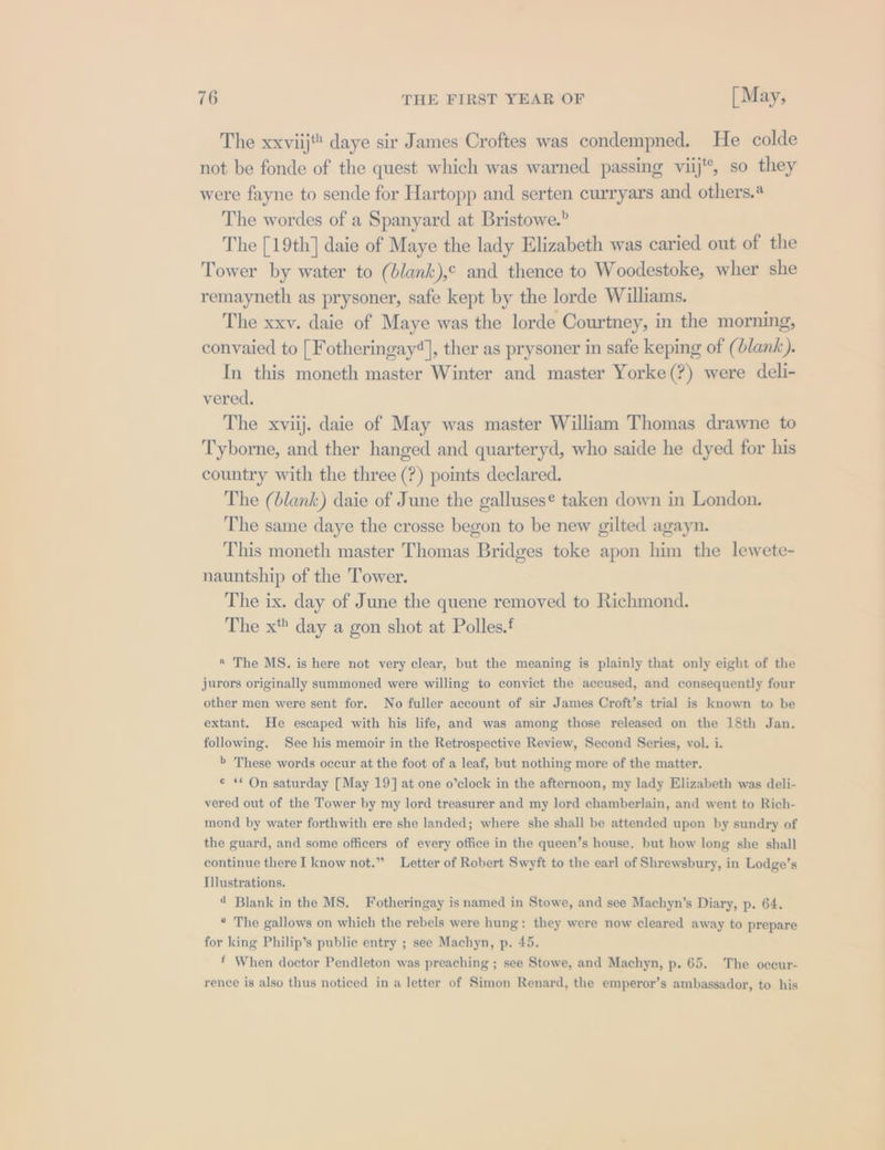 The xxviij” daye sir James Croftes was condempned. He colde not be fonde of the quest which was warned passing viij'*, so they were fayne to sende for Hartopp and serten curryars and others.@ The wordes of a Spanyard at Bristowe.” The [19th] daie of Maye the lady Elizabeth was caried out of the Tower by water to (blank),¢ and thence to Woodestoke, wher she remayneth as prysoner, safe kept by the lorde Williams. The xxv. daie of Maye was the lorde Courtney, in the morning, convaied to [ Fotheringay*], ther as prysoner in safe keping of (blank). In this moneth master Winter and master Yorke(?) were deli- vered. The xviij. daie of May was master William Thomas drawne to Tyborne, and ther hanged and quarteryd, who saide he dyed for his country with the three (?) points declared. The (blank) daie of June the galluses¢ taken down in London. The same daye the crosse begon to be new gilted agayn. This moneth master Thomas Bridges toke apon him the lewete- nauntship of the Tower. The ix. day of June the quene removed to Richmond. The x day a gon shot at Polles.f * The MS. is here not very clear, but the meaning is plainly that only eight of the jurors originally summoned were willing to conyict the accused, and consequently four other men were sent for. No fuller account of sir James Croft’s trial is known to be extant. He escaped with his life, and was among those released on the 18th Jan. following. See his memoir in the Retrospective Review, Second Series, vol. i. 6 These words occur at the foot of a leaf, but nothing more of the matter. ¢ ** On saturday [May 19] at one o’clock in the afternoon, my lady Elizabeth was deli- vered out of the Tower by my lord treasurer and my lord chamberlain, and went to Rich- mond by water forthwith ere she landed; where she shall be attended upon by sundry of the guard, and some officers of every office in the queen’s house, but how long she shall continue there I know not.” Letter of Robert Swyft to the earl of Shrewsbury, in Lodge’s Tlustrations. 4 Blank in the MS, Fotheringay is named in Stowe, and see Machyn’s Diary, p. 64. * The gallows on which the rebels were hung: they were now cleared away to prepare for king Philip’s publie entry ; see Machyn, p. 45. * When doctor Pendleton was preaching ; see Stowe, and Machyn, p. 65. The occur- rence is also thus noticed in a letter of Simon Renard, the emperor’s ambassador, to his