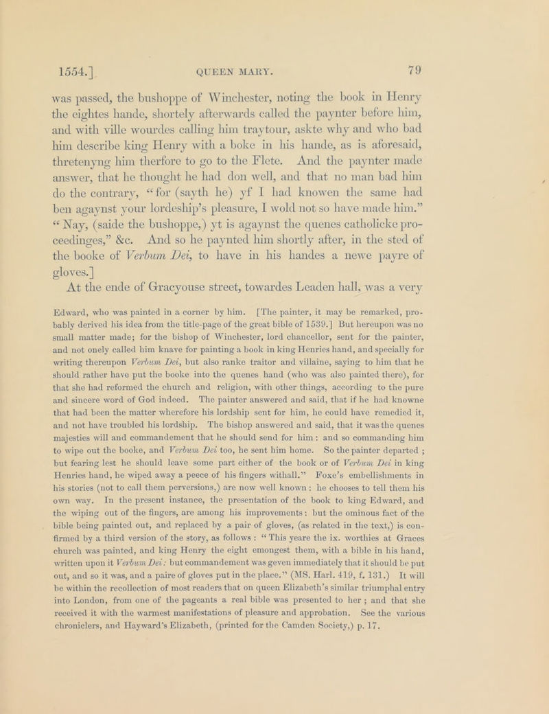 was passed, the bushoppe of Winchester, noting the book in Henry the eightes hande, shortely afterwards called the paynter before him, and with ville wourdes calling him traytour, askte why and who bad him describe king Henry with a boke in his hande, as is aforesaid, thretenyng him therfore to go to the Flete. And the paynter made answer, that he thought he had don well, and that no man bad him do the contrary, “for (sayth he) yf I had knowen the same had ben agaynst your lordeship’s pleasure, I wold not so have made him.” « Nay, (saide the bushoppe,) yt is agaynst the quenes catholicke pro- ceedinges,” &amp;c. And so he paynted him shortly after, in the sted of the booke of Verbum Dei, to have in his handes a newe payre of cloves. | At the ende of Gracyouse street, towardes Leaden hall, was a very Edward, who was painted in a corner by him. [The painter, it may be remarked, pro- bably derived his idea from the title-page of the great bible of 1539.] But hereupon was no small matter made; for the bishop of Winchester, lord chancellor, sent for the painter, and not onely called him knave for painting a book in king Henries hand, and specially for writing thereupon Verbuwm Dez, but also ranke traitor and villaine, saying to him that he should rather haye put the booke into the quenes hand (who was also painted there), for that she had reformed the church and religion, with other things, according to the pure and sincere word of God indeed. The painter answered and said, that if he had knowne that had been the matter wherefore his lordship sent for him, he could have remedied it, and not have troubled his lordship. The bishop answered and said, that it was the quenes majesties will and commandement that he should send for him: and so commanding him to wipe out the booke, and Verbum Det too, he sent him home. So the painter departed ; but fearing lest he should leave some part either of the book or of Verbum Dei in king Henries hand, he wiped away a peece of his fingers withall.” Foxe’s embellishments in his stories (not to call them perversions, ) are now well known: he chooses to tell them his own way. In the present instance, the presentation of the book to king Edward, and the wiping out of the fingers, are among his improvements: but the ominous fact of the bible being painted out, and replaced by a pair of gloves, (as related in the text,) is con- firmed by a third version of the story, as follows: “ This yeare the ix. worthies at Graces church was painted, and king Henry the eight emongest them, with a bible in his hand, written upon it Verbum Dez; but commandement was geven immediately that it should be put out, and so it was, and a paire of gloves put in the place.” (MS. Harl. 419, f. 131.) It will be within the recollection of most readers that on queen Elizabeth’s similar triumphal entry into London, from one of the pageants a real bible was presented to her ; and that she received it with the warmest manifestations of pleasure and approbation. See the various chroniclers, and Hayward’s Elizabeth, (printed for the Camden Society,) p. 17.