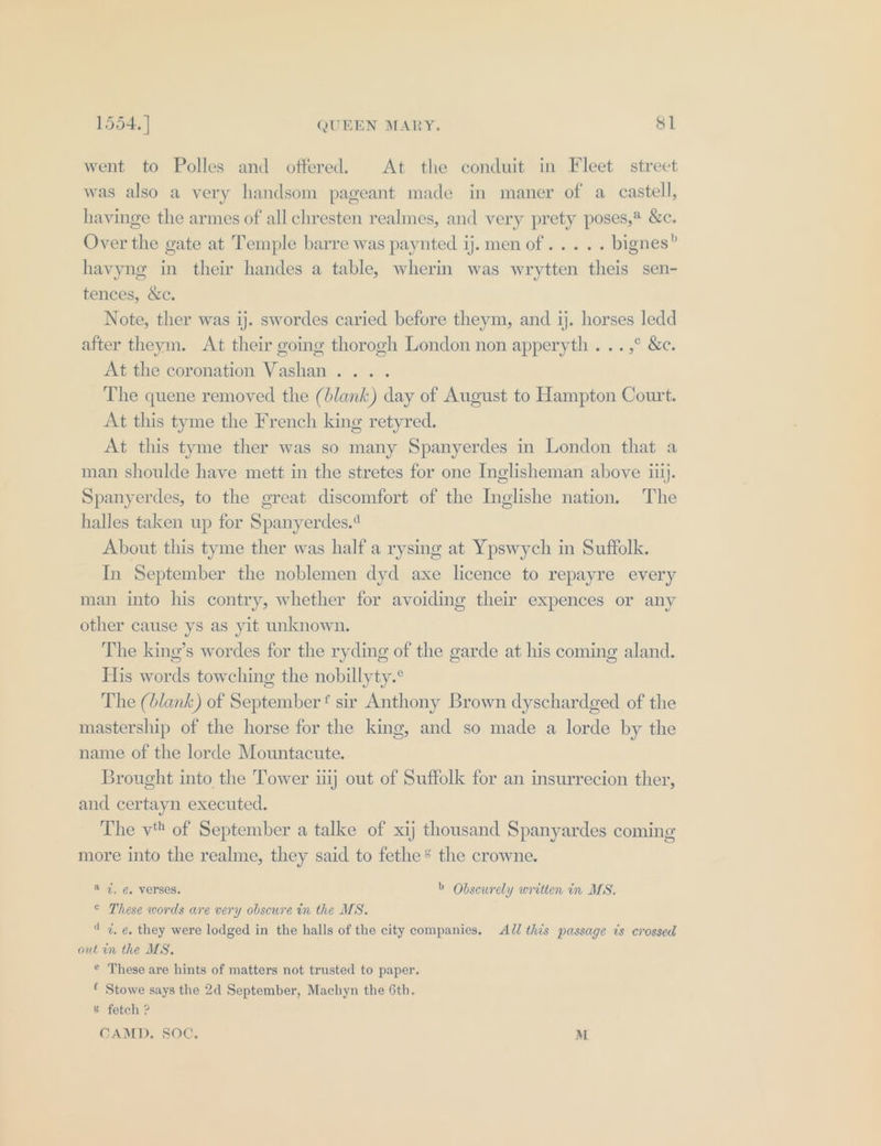 went to Polles and offered. At the conduit in Fleet street was also a very handsom pageant made in maner of a castell, havinge the armes of all chresten realmes, and very prety poses, &amp;c. Over the gate at Temple barre was paynted ij. men of... .. bignes” havyng in their handes a table, wherin was wrytten theis sen- tences, &amp;c. Note, ther was 1j. swordes caried before theym, and ij. horses ledd after theym. At their going thorogh London non apperyth . ..,° &amp;c. At the coronation Vashan.... The quene removed the (blank) day of August to Hampton Court. At this tyme the French king retyred. At this tyme ther was so many Spanyerdes in London that a man shoulde have mett in the stretes for one Inglisheman above ii). Spanyerdes, to the great discomfort of the Inglishe nation. The halles taken up for Spanyerdes.4 About this tyme ther was half a rysing at Ypswych in Suffolk. In September the noblemen dyd axe licence to repayre every man into his contry, whether for avoiding their expences or any other cause ys as yit unknown. The king’s wordes for the ryding of the garde at his coming aland. His words towching the nobillyty.° The (blank) of September t sir Anthony Brown dyschardged of the mastership of the horse for the king, and so made a lorde by the name of the lorde Mountacute. Brought into the Tower uij out of Suffolk for an insurrecion ther, and certayn executed. The v of September a talke of xij thousand Spanyardes coming more into the realme, they said to fethe* the crowne. a 4%. ¢, verses. &gt; Obscurely written in MS. © These words are very obsewre in the MS. 4 7%, e, they were lodged in the halls of the city companies, AJ this passage ts crossed out in the MS, © These are hints of matters not trusted to paper. Stowe says the 2d September, Machyn the 6th. % fetch ? CAMD., SOC, M