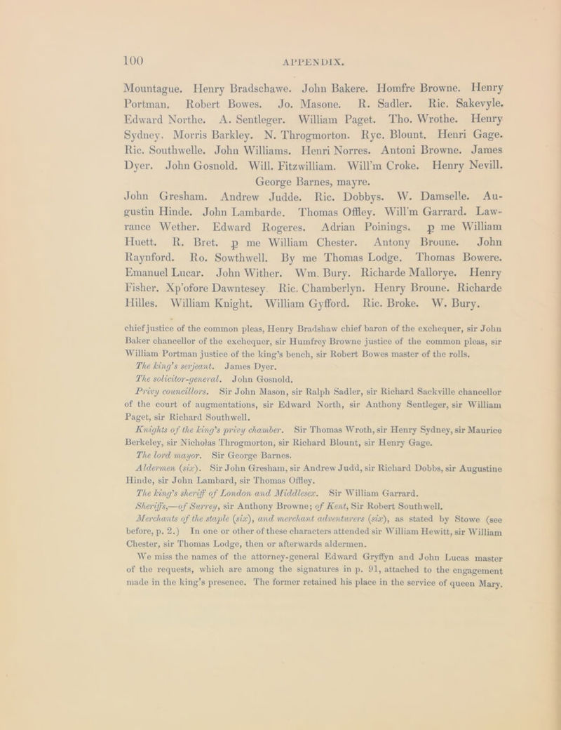 Mountague. Henry Bradschawe. John Bakere. Homfre Browne. Henry Portman, Robert Bowes. Jo. Masone. R. Sadler. Ric. Sakevyle. Edward Northe. A. Sentleger. William Paget. Tho. Wrothe. Henry Sydney, Morris Barkley. N. Throgmorton. Ryc. Blount. Henri Gage. Ric. Southwelle. John Williams. Henri Norres. Antoni Browne. James Dyer. John Gosnold. Will. Fitzwilliam. Will’m Croke. Henry Nevill. George Barnes, mayre. John Gresham. Andrew Judde. Ric. Dobbys. W. Damselle. Au- gustin Hinde. John Lambarde. Thomas Offley. Will’m Garrard. Law- rance Wether. Edward Rogeres. Adrian Poinings. p me William Huett. R. Bret. p me William Chester. Antony Broune. John Raynford. Ro. Sowthwell. By me Thomas Lodge. Thomas Bowere. Emanuel Lucar. John Wither. Wm. Bury. Richarde Mallorye. Henry Fisher, Xp’ofore Dawntesey. Ric. Chamberlyn. Henry Broune. Richarde Hilles. William Knight. William Gyfford. Ric. Broke. W. Bury. chief justice of the common pleas, Henry Bradshaw chief baron of the exchequer, sir John Baker chancellor of the exchequer, sir Humfrey Browne justice of the common pleas, sir William Portman justice of the king’s bench, sir Robert Bowes master of the rolls. The king’s serjeant. James Dyer. The solicitor-general. John Gosnold. Privy councillors. Sir John Mason, sir Ralph Sadler, sir Richard Sackville chancellor of the court of augmentations, sir Edward North, sir Anthony Sentleger, sir William Paget, sir Richard Southwell. Knights of the king’s privy chamber. Sir Thomas Wroth, sir Henry Sydney, sir Maurice Berkeley, sir Nicholas Throgmorton, sir Richard Blount, sir Henry Gage. The lord mayor. Sir George Barnes. Aldermen (six). Sir John Gresham, sir Andrew Judd, sir Richard Dobbs, sir Augustine Hinde, sir John Lambard, sir Thomas Offley. The king’s sheriff of London and Middlesex. Sir William Garrard. Sheriffs,—of Surrey, sir Anthony Browne; of Kent, Sir Robert Southwell. Merchants of the stuple (six), and merchant adventurers (siz), as stated by Stowe (see before, p. 2.) In one or other of these characters attended sir William Hewitt, sir William Chester, sir Thomas Lodge, then or afterwards aldermen. We miss the names of the attorney-general Edward Gryffyn and John Lucas master of the requests, which are among the signatures in p. 91, attached to the engagement made in the king’s presence. The former retained his place in the service of queen Mary,