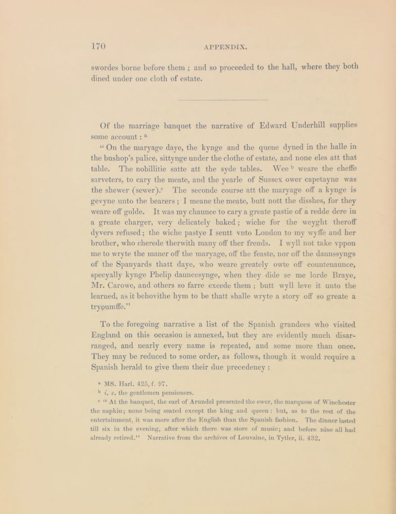 swordes borne before them ; and so proceeded to the hall, where they both dined under one cloth of estate. Of the marriage banquet the narrative of Edward Underhill supplies some account : * “On the maryage daye, the kynge and the quene dyned in the halle in the bushop’s palice, sittynge under the clothe of estate, and none eles att that table. The nobillitie satte att the syde tables. Wee? weare the cheffe sarveters, to cary the meate, and the yearle of Sussex ower capetayne was the shewer (sewer).° The seconde course att the maryage off a kynge is gevyne unto the bearers; I meane the meate, butt nott the disshes, for they weare off golde. It was my chaunce to cary a greate pastie of a redde dere in a greate charger, very delicately baked; wiche for the weyght theroff dyvers refused; the wiche pastye I sentt vnto London to my wyffe and her brother, who cherede therwith many off ther frends. I wyll not take vyppon me to wryte the maner off the maryage, off the feaste, nor off the daunssyngs of the Spanyards thatt daye, who weare greately owte off countenaunce, specyally kynge Phelip dauncesynge, when they dide se me lorde Braye, Mr. Carowe, and others so farre excede them ; butt wyll leve it unto the learned, as it behovithe hym to be thatt shalle wryte a story off so greate a tryoumffe.” . To the foregoing narrative a list of the Spanish grandees who visited England on this occasion is annexed, but they are evidently much disar- ranged, and nearly every name is repeated, and some more than once. They may be reduced to some order, as follows, though it would require a Spanish herald to give them their due precedency : ® MS. Harl. 425, f. 97. &gt; 7%, e. the gentlemen pensioners. ¢ « At the banquet, the earl of Arundel presented the ewer, the marquess of Winchester the napkin; none being seated except the king and queen: but, as to the rest of the entertainment, it was more after the English than the Spanish fashion. The dinner lasted till six in the evening, after which there was store of music; and before nine all had already retired.’? Narrative from the archives of Louvaine, in Tytler, ii. 432,