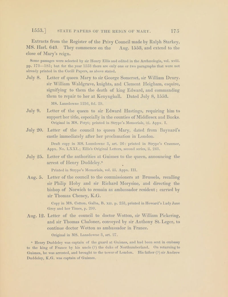 Extracts from the Register of the Privy Council made by Ralph Starkey, MS. Harl. 643. They commence on the Aug. 15538, and extend to the close of Mary’s reign. Some passages were selected by sir Henry Ellis and edited in the Archeologia, vol. xviii. pp. 173—185; but for the year 1553 there are only one or two paragraphs that were not already printed in the Cecill Papers, as above stated. July 8. Letter of queen Mary to sir George Somerset, sir William Drury, sir William Waldgrave, knights, and Clement Heigham, esquire, signifying to them the death of king Edward, and commanding them to repair to her at Kenynghall. Dated July 8, 1553. MS. Lansdowne 1236, fol. 29. July 9. Letter of the queen to sir Edward Hastings, requiring him to support her title, especially in the counties of Middlesex and Bucks. Original in MS. Petyt; printed in Strype’s Memorials, iii. Appx. I. July 20. Letter of the council to queen Mary, dated from Baynard’s castle immediately after her proclamation in London. Draft copy in MS. Lansdowne 3, art. 26: printed in Strype’s Cranmer, Appx. No. LXXI.; EHllis’s Original Letters, second series, ii. 243. July 25. Letter of the authorities at Guisnes to the queen, announcing the arrest of Henry Duddeley.* Printed in Strype’s Memorials, vol. iii. Appx. ILI. Aug. 5. Letter of the council to the commissioners at Brussels, recalling sir Philip Hoby and sir Richard Morysine, and directing the bishop of Norwich to remain as ambassador resident; carried by sir Thomas Cheney, K.G. Copy in MS. Cotton. Galba, B. x1r. p, 253, printed in Howard’s Lady Jane Grey and her Times, p. 299. Aug. 12. Letter of the council to doctor Wotton, sir William Pickering, and sir Thomas Chaloner, conveyed by sir Anthony St. Leger, to continue doctor Wotton as ambassador in France. Original in MS. Lansdowne 3, art. 27. « Henry Duddeley was captain of the guard at Guisnes, and had been sent in embassy to the king of France by his uncle (?) the duke of Northumberland, On returning to Guisnes, he was arrested, and brought to the towerof London. His father (?) sir Andrew Duddeley, K.G. was captain of Guisnes.