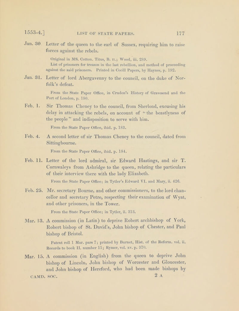 Jan. 30. Letter of the queen to the earl of Sussex, requiring him to raise forces against the rebels. Original in MS. Cotton. Titus, B. 1.; Wood, iii, 289. List of prisoners for treason in the last rebellion, and method of proceeding against the said prisoners. Printed in Cecill Papers, by Haynes, p. 192. Jan. 31. Letter of lord Abergavenny to the council, on the duke of Nor- folk’s defeat. From the State Paper Office, in Cruden’s History of Gravesend and the Port of London, p. 180. Feb. 1. Sir Thomas Cheney to the council, from Sherlond, excusing his delay in attacking the rebels, on account of “the beastlyness of the people” and indisposition to serve with him. From the State Paper Office, ibid. p. 183. Feb. 4. A second letter of sir Thomas Cheney to the council, dated from Sittingbourne. From the State Paper Office, ibid. p. 184. Feb. 11. Letter of the lord admiral, sir Edward Hastings, and sir T. Cornwaleys from Ashridge to the queen, relating the particulars of their interview there with the lady Elizabeth. From the State Paper Office; in Tytler’s Edward VI. and Mary, ii. 426. Feb. 25. Mr. secretary Bourne, and other commissioners, to the lord chan- cellor and secretary Petre, respecting their examination of Wyat, and other prisoners, in the Tower. From the State Paper Office; in Tytler, ii. 313. Mar. 18. A commission (in Latin) to deprive Robert archbishop of York, Robert bishop of St. David’s, John bishop of Chester, and Paul bishop of Bristol. Patent roll 1 Mar. pars 7; printed by Burnet, Hist. of the Reform. vol. ii. Records to book II. number 11; Rymer, vol. xv. p. 370. Mar. 15. A commission (in English) from the queen to deprive John bishop of Lincoln, John bishop of Worcester and Gloucester, and John bishop of Hereford, who had been made bishops by CAMD. SOC. 2A